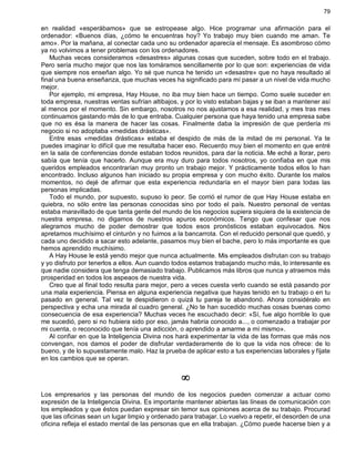 79
en realidad «esperábamos» que se estropease algo. Hice programar una afirmación para el
ordenador: «Buenos días, ¿cómo te encuentras hoy? Yo trabajo muy bien cuando me aman. Te
amo». Por la mañana, al conectar cada uno su ordenador aparecía el mensaje. Es asombroso cómo
ya no volvimos a tener problemas con los ordenadores.
Muchas veces consideramos «desastres» algunas cosas que suceden, sobre todo en el trabajo.
Pero sería mucho mejor que nos las tomáramos sencillamente por lo que son: experiencias de vida
que siempre nos enseñan algo. Yo sé que nunca he tenido un «desastre» que no haya resultado al
final una buena enseñanza, que muchas veces ha significado para mí pasar a un nivel de vida mucho
mejor.
Por ejemplo, mi empresa, Hay House, no iba muy bien hace un tiempo. Como suele suceder en
toda empresa, nuestras ventas sufrían altibajos, y por lo visto estaban bajas y se iban a mantener así
al menos por el momento. Sin embargo, nosotros no nos ajustamos a esa realidad, y mes tras mes
continuamos gastando más de lo que entraba. Cualquier persona que haya tenido una empresa sabe
que no es ésa la manera de hacer las cosas. Finalmente daba la impresión de que perdería mi
negocio si no adoptaba «medidas drásticas».
Entre esas «medidas drásticas» estaba el despido de más de la mitad de mi personal. Ya te
puedes imaginar lo difícil que me resultaba hacer eso. Recuerdo muy bien el momento en que entré
en la sala de conferencias donde estaban todos reunidos, para dar la noticia. Me eché a llorar, pero
sabía que tenía que hacerlo. Aunque era muy duro para todos nosotros, yo confiaba en que mis
queridos empleados encontrarían muy pronto un trabajo mejor. Y prácticamente todos ellos lo han
encontrado. Incluso algunos han iniciado su propia empresa y con mucho éxito. Durante los malos
momentos, no dejé de afirmar que esta experiencia redundaría en el mayor bien para todas las
personas implicadas.
Todo el mundo, por supuesto, supuso lo peor. Se corrió el rumor de que Hay House estaba en
quiebra, no sólo entre las personas conocidas sino por todo el país. Nuestro personal de ventas
estaba maravillado de que tanta gente del mundo de los negocios supiera siquiera de la existencia de
nuestra empresa, no digamos de nuestros apuros económicos. Tengo que confesar que nos
alegramos mucho de poder demostrar que todos esos pronósticos estaban equivocados. Nos
apretamos muchísimo el cinturón y no fuimos a la bancarrota. Con el reducido personal que quedó, y
cada uno decidido a sacar esto adelante, pasamos muy bien el bache, pero lo más importante es que
hemos aprendido muchísimo.
A Hay House le está yendo mejor que nunca actualmente. Mis empleados disfrutan con su trabajo
y yo disfruto por tenerlos a ellos. Aun cuando todos estamos trabajando mucho más, lo interesante es
que nadie considera que tenga demasiado trabajo. Publicamos más libros que nunca y atraemos más
prosperidad en todos los aspeaos de nuestra vida.
Creo que al final todo resulta para mejor, pero a veces cuesta verlo cuando se está pasando por
una mala experiencia. Piensa en alguna experiencia negativa que hayas tenido en tu trabajo o en tu
pasado en general. Tal vez te despidieron o quizá tu pareja te abandonó. Ahora considéralo en
perspectiva y echa una mirada al cuadro general. ¿No te han sucedido muchas cosas buenas como
consecuencia de esa experiencia? Muchas veces he escuchado decir: «Sí, fue algo horrible lo que
me sucedió, pero si no hubiera sido por eso, jamás habría conocido a..., o comenzado a trabajar por
mi cuenta, o reconocido que tenía una adicción, o aprendido a amarme a mí mismo».
Al confiar en que la Inteligencia Divina nos hará experimentar la vida de las formas que más nos
convengan, nos damos el poder de disfrutar verdaderamente de lo que la vida nos ofrece: de lo
bueno, y de lo supuestamente malo. Haz la prueba de aplicar esto a tus experiencias laborales y fíjate
en los cambios que se operan.
¥
Los empresarios y las personas del mundo de los negocios pueden comenzar a actuar como
expresión de la Inteligencia Divina. Es importante mantener abiertas las líneas de comunicación con
los empleados y que éstos puedan expresar sin temor sus opiniones acerca de su trabajo. Procurad
que las oficinas sean un lugar limpio y ordenado para trabajar. Lo vuelvo a repetir, el desorden de una
oficina refleja el estado mental de las personas que en ella trabajan. ¿Cómo puede hacerse bien y a
 