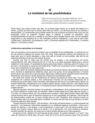 13
La totalidad de las posibilidades
Cada uno de nosotros está vinculado totalmente con el
Universo y con toda la vida. El Poder está dentro de nosotros
para ensanchar nuestros horizontes y nuestra conciencia.
Ahora deseo que vayas incluso más lejos. Si ya llevas algún tiempo en la senda del trabajo en ti
mismo, ¿quiere eso decir que no tienes nada más que hacer? ¿Te dormirás ahora en tus laureles y
descansarás? ¿O comprendes que el trabajo interior es una ocupación de toda la vida y que una vez
empezado nunca se detiene? Puedes llegar a rellanos y tomarte un descanso, pero
fundamentalmente se trata de un trabajo al que vale la pena entregar toda la vida. Tal vez necesites
preguntarte en qué aspeaos de tu vida necesitas continuar trabajando, y qué más te hace falta.
¿Estás sano? ¿Eres feliz? ¿Es próspera tu vida? ¿Te sientes realizado en tu creatividad? ¿Te sientes
seguro? ¿Te sientes a salvo?
Limitaciones aprendidas en el pasado
Hay una expresión que me gusta muchísimo usar: la totalidad de las posibilidades. La aprendí de uno
de mis primeros maestros en Nueva York, Eric Pace. Esta expresión siempre me proporciona un
lugar para que mi mente despegue y vaya más allá de donde yo creía posible; más allá de las
creencias limitadas en las que me eduqué de joven.
Cuando era niña no sabía que las críticas que los adultos y mis compañeros me hacían
ocasionalmente eran sólo consecuencia de un mal día o de algún pequeño desencanto y que en
realidad no eran ciertas. Yo aceptaba de buena gana estas ideas y creencias sobre mí misma, y así
se fueron convirtiendo en parte de mis limitaciones. Puede que no pareciera tonta ni desgarbada ni
torpe, pero ciertamente yo creía que lo era.
La mayor parte de nosotros adoptamos las ideas que tenemos sobre la vida alrededor de los cinco
años. Durante la adolescencia añadimos otras, pero muy pocas. Si les preguntáramos a muchas
personas por qué creen tal o cual cosa sobre algún tema y ellas pudieran seguirle la pista hacia atrás,
descubrirían que tomaron ciertas decisiones al respecto a esa temprana edad.
De modo que vivimos con las limitaciones de nuestra conciencia de cinco años. Fue algo que
aceptamos de nuestros padres, y aún continuamos viviendo con las mismas limitaciones de la
conciencia que tenían ellos. Hasta los padres más fabulosos del mundo no lo saben todo y tienen sus
propias limitaciones. Repetimos lo que nuestros padres decían cuando decimos: «No puedes hacer
eso», o «No resultará». Sin embargo, no necesitamos para nada las limitaciones, por importantes que
puedan parecer.
Algunas de estas creencias pueden ser positivas y sustentadoras. Esos pensamientos nos fueron
de mucha utilidad en nuestra vida, por ejemplo: «Mira a ambos lados de la calle antes de cruzar», o
«La fruta y la verdura fresca son muy buenas para la salud». Otras ideas pueden haber sido útiles
cuando éramos niños, pero al hacernos mayores ya no son apropiadas. Por ejemplo, «No te fíes de
los desconocidos» puede ser un buen consejo para un niño. Perpetuar esta creencia cuando ya
somos adultos sólo nos crea aislamiento y soledad. Lo bueno de todo esto es que siempre y en todo
momento podemos hacer ajustes.
Cuando decimos «No puedo», «No resultará», «No tengo suficiente dinero» o «¿Qué pensarán los
vecinos?», nos limitamos. Esta última expresión es un obstáculo bastante importante. «¿Qué van a
pensar los vecinos, o mis amigos, o mis compañeros, o quien sea?» Es una buena excusa: no te-
nemos que hacerlo, porque ellos no lo harían y no lo aprobarían. Así como cambia la sociedad,
cambian también los vecinos, de modo que no tiene sentido apoyarnos en esta suposición.
Si alguien te dice: «Nadie lo ha hecho jamás de este modo», tú puedes contestar: «¿Y qué?». Hay
miles de maneras de hacer algo, así pues, hazlo de la forma que te parezca mejor. Nos enviamos
 