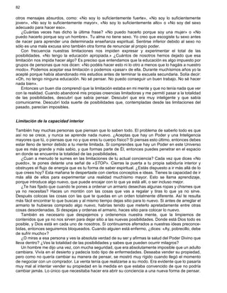 82
otros mensajes absurdos, como: «No soy lo suficientemente fuerte», «No soy lo suficientemente
joven», «No soy lo suficientemente mayor», «No soy lo suficientemente alto» o «No soy del sexo
adecuado para hacer eso».
¿Cuántas veces has dicho la última frase? «No puedo hacerlo porque soy una mujer» o «No
puedo hacerlo porque soy un hombre». Tu alma no tiene sexo. Yo creo que escogiste tu sexo antes
de nacer para aprender una determinada enseñanza espiritual. Sentirse inferior debido al sexo no
sólo es una mala excusa sino también otra forma de renunciar al propio poder.
Con frecuencia nuestras limitaciones nos impiden expresar y experimentar el total de las
posibilidades. «No tengo la educación apropiada.» ¿Cuántos de nosotros hemos dejado que esa
limitación nos impida hacer algo? Es preciso que entendamos que la educación es algo impuesto por
grupos de personas que nos dicen: «No podéis hacer esto ni lo otro a menos que lo hagáis a nuestro
modo». Podemos aceptar esa limitación o podemos «pasar» de ella. Durante muchísimos años yo la
acepté porque había abandonado mis estudios antes de terminar la escuela secundaria. Solía decir:
«Oh, no tengo ninguna educación. No sé pensar. No puedo conseguir un buen trabajo. No sé hacer
nada bien».
Entonces un buen día comprendí que la limitación estaba en mi mente y que no tenía nada que ver
con la realidad. Cuando abandoné mis propias creencias limitadoras y me permití pasar a la totalidad
de las posibilidades, descubrí que sabía pensar. Descubrí que era muy inteligente y que sabía
comunicarme. Descubrí toda suerte de posibilidades que, contempladas desde las limitaciones del
pasado, parecían imposibles.
Limitación de la capacidad interior
También hay muchas personas que piensan que lo saben todo. El problema de saberlo todo es que
así no se crece, y nunca se aprende nada nuevo. ¿Aceptas que hay un Poder y una Inteligencia
mayores que tú, o piensas que no y que eres tu cuerpo físico? Si piensas esto último, entonces debes
estar lleno de temor debido a tu mente limitada. Si comprendes que hay un Poder en este Universo
que es más grande y más sabio, y que formas parte de Él, entonces puedes penetrar en el espacio
en donde se encuentra la totalidad de las posibilidades.
¿Cuan a menudo te sumes en las limitaciones de tu actual conciencia? Cada vez que dices «No
puedo», te pones delante una señal de «STOP». Cierras la puerta a tu propia sabiduría interior y
obstruyes el flujo de energía que es tu forma de saber espiritual. ¿Estás dispuesto a ir más allá de lo
que crees hoy? Esta mañana te despertaste con ciertos conceptos e ideas. Tienes la capacidad de ir
más allá de ellos para experimentar una realidad muchísimo mayor. Esto se llama aprendizaje,
porque introduce algo nuevo, que puede encajar con lo que ya está allí, o ser incluso mejor.
¿Te has fijado que cuando te pones a ordenar un armario desechas algunas ropas y chismes que
ya no necesitas? Haces un montón con las cosas que vas a regalar y tiras lo que ya no sirve.
Después colocas las cosas con las que te quedas en un orden totalmente diferente. Así te resulta
más fácil encontrar lo que buscas y al mismo tiempo dejas sitio para lo nuevo. Si antes de arreglar el
armario te hubieras comprado algo nuevo, habrías tenido que meterlo apretadamente entre otras
cosas desordenadas. Si despejas y ordenas el armario, haces sitio para colocar lo nuevo.
También es necesario que despejemos y ordenemos nuestra mente, que la limpiemos de
contenidos que ya no nos sirven para dejar sitio a las nuevas posibilidades. Donde está Dios todo es
posible, y Dios está en cada uno de nosotros. Si continuamos aferrados a nuestras ideas preconce-
bidas, entonces seguiremos bloqueados. Cuando alguien está enfermo, ¿dices: «Ay, pobrecillo, debe
de sufrir mucho»?
¿O miras a esa persona y ves la absoluta verdad de su ser y afirmas la salud del Poder Divino que
lleva dentro? ¿Ves la totalidad de las posibilidades y sabes que pueden ocurrir milagros?
Un hombre me dijo una vez, con mucha seguridad, que era absolutamente imposible que un adulto
cambiara. Vivía en el desierto y padecía todo tipo de enfermedades. Deseaba vender su propiedad,
pero como no quería cambiar su manera de pensar, se mostró muy rígido cuando llegó el momento
de negociar con un comprador. La venta tenía que realizarse a su modo. Era evidente que lo pasaría
muy mal al intentar vender su propiedad en la medida en que estaba convencido de que no podría
cambiar jamás. Lo único que necesitaba hacer era abrir su conciencia a una nueva forma de pensar.
 