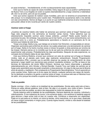 85
en esas tonterías»... Inevitablemente, el niño va desconectando esas capacidades.
Creo que la mente es capaz de cosas increíbles. Estoy segura de que yo podría ir perfectamente
de Nueva York a Los Ángeles sin avión si supiera desmaterializarme y luego volverme a materializar
allí. Aún no sé cómo, pero sé que es posible.
Creo que somos capaces de realizar cosas increíbles, pero aún no tenemos el conocimiento de
ello porque no lo emplearíamos para nuestro bien. Probablemente causaríamos daño a los demás
con ese conocimiento. Hemos de llegar a un punto en que realmente sintamos el amor incondicional
para poder utilizar el otro noventa por ciento de nuestro cerebro.
Caminar sobre el fuego
¿Cuántos de vosotros habéis oído hablar de personas que caminan sobre el fuego? Siempre que
hago esta pregunta en mis seminarios se levantan varias manos. Todos sabemos que es
absolutamente imposible caminar sobre brasas ardiendo, ¿verdad? Nadie puede hacerlo sin
quemarse los pies. Sin embargo, hay personas que lo han hecho, y no son seres extraordinarios; son
personas como tú y como yo. Probablemente aprendieron a hacerlo en un seminario de fin de
semana que trataba de este tema.
Tengo una amiga, Darby Long, que trabaja con el doctor Cari Simonton, el especialista en cáncer.
Organizan seminarios para enfermos de cáncer, los cuales presencian una demostración de caminar
por el fuego. Darby lo ha hecho muchas veces e incluso ha guiado a otras personas por encima de
las brasas. Siempre pienso en lo increíble que ha de ser para los enfermos de cáncer presenciar y
experimentar este proceso. Probablemente les deja asombrados. Después de esta experiencia, su
concepto de la limitación debe de ser algo distinto.
Creo que Anthony Robbins, el joven que comenzó con esto de caminar por el fuego en Estados
Unidos, está en el planeta para hacer algo realmente extraordinario. Estudió Programación
Neurolingüística (PNL), proceso que le permitió observar las pautas de comportamiento de otras
personas y luego repetir sus reacciones para producir resultados similares. La PNL se basa en las
técnicas de hipnotismo del doctor Milton Erickson, técnicas que fueron observadas y grabadas
sistemáticamente por John Grinder y Richard Bandler. Cuando Tony oyó hablar de caminar por el
fuego quiso aprenderlo para así poder enseñarlo a otras personas. Un yogui le dijo que eso le llevaría
años de estudio y meditación. Pero empleando la Programación Neurolingüística, Tony lo aprendió en
unas cuantas horas. Sabía que si él era capaz de hacerlo, cualquier persona era capaz de hacerlo.
Se ha dedicado a enseñar a la gente a caminar sobre el fuego, no porque esto sea un fabuloso truco
de salón, sino porque les enseña a superar sus limitaciones y temores.
Todo es posible
Repite conmigo: «Vivo y habito en la totalidad de las posibilidades. Donde estoy está todo el bien».
Piensa en estas últimas palabras: todo el bien. No algo ni un poquito, sino «todo el bien». Cuando
uno cree que todo es posible, se abre a las respuestas en todos los aspeaos de su vida.
Donde estamos está la totalidad de las posibilidades. Siempre depende de nosotros, individual y
colectivamente. O nos rodeamos de muros, o los echamos abajo y nos sentimos lo bastante seguros
para abrirnos y dejar entrar todo el bien en nuestra vida. Comienza a observarte con objetividad.
Fíjate en lo que pasa en tu interior, en cómo te sientes, cómo reaccionas, en lo que crees; obsérvate
sin hacer ningún comentario ni ningún juicio. Cuando logres hacerlo, vivirás tu vida desde la totalidad
de las posibilidades.
 