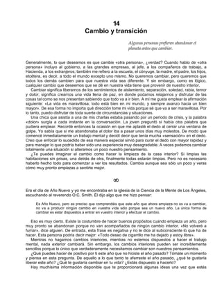 14
Cambio y transición
Algunas personas prefieren abandonar el
planeta antes que cambiar.
Generalmente, lo que deseamos es que cambie «otra persona», ¿verdad? Cuando hablo de «otra
persona» incluyo al gobierno, a las grandes empresas, al jefe, a los compañeros de trabajo, a
Hacienda, a los extranjeros; también me refiero a la escuela, el cónyuge, la madre, el padre, los hijos,
etcétera, es decir, a todo el mundo excepto uno mismo. No queremos cambiar, pero queremos que
todos los demás cambien para que nuestra vida sea diferente. Y sin embargo, como es lógico,
cualquier cambio que deseemos que se dé en nuestra vida tiene que provenir de nuestro interior.
Cambiar significa liberarnos de los sentimientos de aislamiento, separación, soledad, rabia, temor
y dolor; significa crearnos una vida llena de paz, en donde podamos relajarnos y disfrutar de las
cosas tal como se nos presentan sabiendo que todo va a ir bien. A mí me gusta emplear la afirmación
siguiente: «La vida es maravillosa; todo está bien en mi mundo, y siempre avanzo hacia un bien
mayor». De esa forma no importa qué dirección tome mi vida porque sé que va a ser maravillosa. Por
lo tanto, puedo disfrutar de toda suerte de circunstancias y situaciones.
Una chica que asistía a una de mis charlas estaba pasando por un período de crisis, y la palabra
«dolor» surgía a cada instante en la conversación. La joven preguntó si había otra palabra que
pudiera emplear. Recordé entonces la ocasión en que me aplasté el dedo al cerrar una ventana de
golpe. Yo sabía que si me abandonaba al dolor iba a pasar unos días muy molestos. De modo que
comencé inmediatamente un trabajo mental y decidí decir que tenía mucha «sensación» en el dedo.
Creo que enfocar lo sucedido de esa manera especial sirvió para curar el dedo con mayor rapidez y
para manejar lo que podría haber sido una experiencia muy desagradable. A veces podemos cambiar
totalmente una situación si alteramos un poco nuestro pensamiento.
¿Te puedes imaginar el cambio como hacer la limpieza de la casa interior? Si limpias las
habitaciones sin prisas, una detrás de otra, finalmente todas estarán limpias. Pero no es necesario
haberlo hecho todo para comenzar a ver los resultados. Cambia aunque sea sólo un poco y veras
cómo muy pronto empiezas a sentirte mejor.
¥
Era el día de Año Nuevo y yo me encontraba en la iglesia de la Ciencia de la Mente de Los Ángeles,
escuchando al reverendo O.C. Smith. Él dijo algo que me hizo pensar:
Es Año Nuevo, pero es preciso que comprendáis que este año que ahora empieza no os va a cambiar,
no va a producir ningún cambio en vuestra vida sólo porque sea un nuevo año. La única forma de
cambiar es estar dispuestos a entrar en vuestro interior y efectuar el cambio.
Eso es muy cierto. Existe la costumbre de hacer buenos propósitos cuando empieza un año, pero
muy pronto se abandonan porque no van acompañados de ningún cambio interior. «No volveré a
fumar», dice alguien. De entrada, esta frase es negativa y no le dice al subconsciente lo que ha de
hacer. Esta persona podría decir mejor: «Todo deseo de cigarrillo me ha dejado y estoy libre».
Mientras no hagamos cambios interiores, mientras no estemos dispuestos a hacer el trabajo
mental, nada exterior cambiará. Sin embargo, los cambios interiores pueden ser increíblemente
sencillos porque lo único que verdaderamente necesitamos cambiar son nuestros pensamientos.
¿Qué puedes hacer de positivo por ti este año que no hiciste el año pasado? Tómate un momento
y piensa en esta pregunta. De aquello a lo que tanto te aferraste el año pasado, ¿qué te gustaría
liberar este año? ¿Qué te gustaría cambiar en tu vida? ¿Estás dispuesto a hacerlo?
Hay muchísima información disponible que te proporcionará algunas ideas una vez que estés
 
