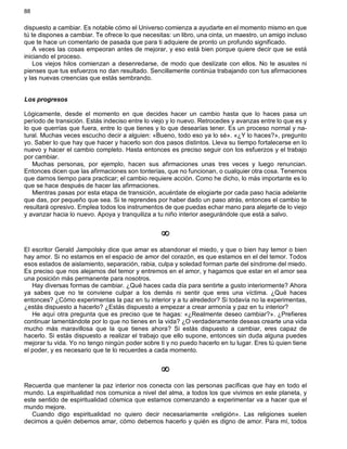 88
dispuesto a cambiar. Es notable cómo el Universo comienza a ayudarte en el momento mismo en que
tú te dispones a cambiar. Te ofrece lo que necesitas: un libro, una cinta, un maestro, un amigo incluso
que te hace un comentario de pasada que para ti adquiere de pronto un profundo significado.
A veces las cosas empeoran antes de mejorar, y eso está bien porque quiere decir que se está
iniciando el proceso.
Los viejos hilos comienzan a desenredarse, de modo que deslízate con ellos. No te asustes ni
pienses que tus esfuerzos no dan resultado. Sencillamente continúa trabajando con tus afirmaciones
y las nuevas creencias que estás sembrando.
Los progresos
Lógicamente, desde el momento en que decides hacer un cambio hasta que lo haces pasa un
período de transición. Estás indeciso entre lo viejo y lo nuevo. Retrocedes y avanzas entre lo que es y
lo que querrías que fuera, entre lo que tienes y lo que desearías tener. Es un proceso normal y na-
tural. Muchas veces escucho decir a alguien: «Bueno, todo eso ya lo sé». «¿Y lo haces?», pregunto
yo. Saber lo que hay que hacer y hacerlo son dos pasos distintos. Lleva su tiempo fortalecerse en lo
nuevo y hacer el cambio completo. Hasta entonces es preciso seguir con los esfuerzos y el trabajo
por cambiar.
Muchas personas, por ejemplo, hacen sus afirmaciones unas tres veces y luego renuncian.
Entonces dicen que las afirmaciones son tonterías, que no funcionan, o cualquier otra cosa. Tenemos
que darnos tiempo para practicar; el cambio requiere acción. Como he dicho, lo más importante es lo
que se hace después de hacer las afirmaciones.
Mientras pasas por esta etapa de transición, acuérdate de elogiarte por cada paso hacia adelante
que das, por pequeño que sea. Si te reprendes por haber dado un paso atrás, entonces el cambio te
resultará opresivo. Emplea todos los instrumentos de que puedas echar mano para alejarte de lo viejo
y avanzar hacia lo nuevo. Apoya y tranquiliza a tu niño interior asegurándole que está a salvo.
¥
El escritor Gerald Jampolsky dice que amar es abandonar el miedo, y que o bien hay temor o bien
hay amor. Si no estamos en el espacio de amor del corazón, es que estamos en el del temor. Todos
esos estados de aislamiento, separación, rabia, culpa y soledad forman parte del síndrome del miedo.
Es preciso que nos alejamos del temor y entremos en el amor, y hagamos que estar en el amor sea
una posición más permanente para nosotros.
Hay diversas formas de cambiar. ¿Qué haces cada día para sentirte a gusto interiormente? Ahora
ya sabes que no te conviene culpar a los demás ni sentir que eres una víctima. ¿Qué haces
entonces? ¿Cómo experimentas la paz en tu interior y a tu alrededor? Si todavía no la experimentas,
¿estás dispuesto a hacerlo? ¿Estás dispuesto a empezar a crear armonía y paz en tu interior?
He aquí otra pregunta que es preciso que te hagas: «¿Realmente deseo cambiar?». ¿Prefieres
continuar lamentándote por lo que no tienes en la vida? ¿O verdaderamente deseas crearte una vida
mucho más maravillosa que la que tienes ahora? Si estás dispuesto a cambiar, eres capaz de
hacerlo. Si estás dispuesto a realizar el trabajo que ello supone, entonces sin duda alguna puedes
mejorar tu vida. Yo no tengo ningún poder sobre ti y no puedo hacerlo en tu lugar. Eres tú quien tiene
el poder, y es necesario que te lo recuerdes a cada momento.
¥
Recuerda que mantener la paz interior nos conecta con las personas pacíficas que hay en todo el
mundo. La espiritualidad nos comunica a nivel del alma, a todos los que vivimos en este planeta, y
este sentido de espiritualidad cósmica que estamos comenzando a experimentar va a hacer que el
mundo mejore.
Cuando digo espiritualidad no quiero decir necesariamente «religión». Las religiones suelen
decirnos a quién debemos amar, cómo debemos hacerlo y quién es digno de amor. Para mí, todos
 