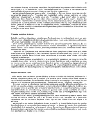 89
somos dignos de amor, todos somos «amables». La espiritualidad es nuestra conexión directa con la
fuente superior y no necesitamos ningún intermediario para eso. Empieza a comprender que la
espiritualidad puede conectarnos a todos en un nivel del alma muy profundo.
Varias veces al día podrías hacer un alto y preguntarte: «¿Con qué tipo de personas me estoy
comunicando actualmente?». Pregúntate con regularidad: «¿Qué pienso realmente de estos
problemas y situaciones?», y medita sobre ello. Pregúntate: «¿Qué siento? ¿Qué me parece?
¿Realmente deseo hacer lo que me piden estas personas? ¿Por qué lo hago?». Examina tus
pensamientos y sentimientos. Sé sincero contigo mismo. Descubre lo que piensas y lo que crees. No
funciones con el piloto automático puesto, viviendo rutinariamente: «Yo soy así y esto es lo que suelo
hacer». ¿Por qué lo haces? Si no es una experiencia positiva, sustentadora, descubre de dónde
viene. ¿Cuándo lo hiciste por primera vez? Ahora ya sabes lo que te conviene hacer. Comunícate con
la Inteligencia que llevas dentro.
El estrés, sinónimo de temor
Se habla muchísimo del estrés en estos tiempos. Por lo visto todo el mundo sufre de estrés por algo.
Parece ser que esta palabra está de moda y la usamos muchas veces para evadir responsabilidades.
«Oh, tengo mucho estrés». «Eso produce estrés».
En mi opinión, el estrés es una reacción de temor ante los cambios constantes de la vida. Es una
excusa que damos para no responsabilizarnos de nuestros sentimientos. Si logramos equiparar la
palabra «estrés» con la palabra «temor», entonces podremos comenzar a eliminar de nuestra vida la
necesidad del miedo.
La próxima vez que pienses en el terrible estrés que tienes, pregúntate qué es lo que te da miedo
en esos momentos. Pregúntate: «¿De que manera me estoy sobrecargando y agobiando? ¿Por qué
he cedido mi poder?». Descubre qué estás haciendo que te crea ese temor interior y te impide
conseguir armonía y paz.
El estrés es carencia de armonía interior, y la armonía interior es estar en paz con uno mismo. No
es posible tener estrés y armonía interior al mismo tiempo. Cuando uno está en paz hace una cosa
por vez, no permite que las cosas le dominen. Cuando te sientas «estresado» haz algo para liberar el
miedo, para poder avanzar por la vida sintiéndote seguro. No emplees la palabra «estrés» para evadir
responsabilidades. No des tanto poder a una insignificante palabra. Nada tiene ningún poder sobre ti.
Siempre estamos a salvo
La vida es una serie de puertas que se cierran y se abren. Pasamos de habitación en habitación y
tenemos diferentes experiencias. A muchos nos gustaría cerrar puertas sobre viejas pautas de
comportamiento negativas, viejos obstáculos, situaciones que ya no nos sirven ni nos nutren. Muchos
estamos en el proceso de abrir nuevas puertas y de descubrir nuevas y fabulosas experiencias.
Creo que venimos a este planeta muchísimas veces para aprender diferentes enseñanzas. Es
como ir a la escuela. Antes de encarnarnos en un momento determinado en el planeta, decidimos qué
enseñanzas vamos a aprender para evolucionar espiritualmente. Al escoger la enseñanza, escoge-
mos también todas las circunstancias y situaciones que nos harán posible aprenderla; en ésas se
incluyen nuestros padres, nuestro sexo, nuestro país y nuestra raza. Si has llegado hasta aquí en tu
vida, créeme, has tomado todas las decisiones acertadas.
Es esencial que a medida que vas pasando por la vida, vayas recordando que estás a salvo. Sólo
se trata de cambios. Confía en que tu Yo Superior te conducirá y te guiará de la forma más
conveniente para tu crecimiento espiritual. Como dijo una vez Joseph Campbell: «Sigue a tu
felicidad».
Ve cómo abres las puertas de la alegría, la paz, la curación, la prosperidad y el amor; las puertas
del entendimiento, la comprensión, la compasión, el perdón y la libertad; las puertas de tu propia valía
y tu dignidad, de la autoestima y el amor por ti mismo. Somos eternos. Eternamente continuaremos
de experiencia en experiencia. Aun cuando pases por la última puerta de este planeta, no es la puerta
final. Es el comienzo de otra nueva aventura.
 