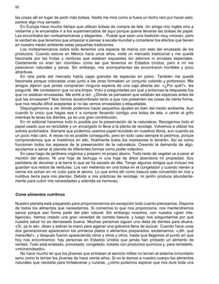 92
las cosas allí en lugar de pedir más bolsas. Nadie me mira como si fuera un bicho raro por hacer esto:
parece algo muy sensato.
En Europa hace mucho tiempo que utilizan bolsas de compra de tela. Un amigo mío inglés vino a
visitarme y le encantaba ir a los supermercados de aquí porque quería llevarse las bolsas de papel.
Las encontraba tan norteamericanas y elegantes... Puede que sean una tradición muy «mona», pero
la verdad es que tenemos que empezar a pensar a escala mundial y considerar los efectos que tienen
en nuestro medio ambiente estas pequeñas tradiciones.
Los norteamericanos sobre todo tenemos una especie de manía con esto del envasado de los
productos. Cuando estuve en México hace unos años, visité un mercado tradicional y me quedé
fascinada por las frutas y verduras que estaban expuestas sin adornos ni envases especiales.
Ciertamente no eran tan «bonitas» como las que tenemos en Estados Unidos, pero a mí me
parecieron naturales y sanas. Sin embargo, mis acompañantes las encontraron horribles y poco
atractivas.
En otra parte del mercado había cajas grandes de especias en polvo. También me quedé
fascinada porque colocadas unas junto a las otras formaban un conjunto colorido y pintoresco. Mis
amigos dijeron que jamás comprarían ninguna especia de una caja abierta así. «¿Por qué?», les
pregunté. Me contestaron que no era limpio. Volví a preguntarles por qué y entonces la respuesta fue
que no estaban envasadas. Me eché a reír. ¿Dónde se pensaban que estaban las especias antes de
que las envasaran? Nos hemos acostumbrado tanto a que nos presenten las cosas de cierta forma,
que nos resulta difícil aceptarlas si no las vemos envasadas y etiquetadas.
Dispongámonos a ver dónde podemos hacer pequeños ajustes en bien del medio ambiente. Aun
cuando lo único que hagas sea ir a comprar llevando contigo una bolsa de tela, o cerrar el grifo
mientras te lavas los dientes, ya es una gran contribución.
En mi editorial hacemos todo lo posible por la preservación de la naturaleza. Recogemos todo el
papel usado que es reciclable y un encargado lo lleva a la planta de reciclaje. Volvemos a utilizar los
sobres acolchados. Siempre que podemos usamos papel reciclado en nuestros libros, aun cuando es
un poco más caro. A veces no es posible conseguirlo, pero en todo caso siempre lo pedimos, porque
comprendemos que si insistimos en ello, finalmente todos los impresores lo tendrán. Así es como
funcionan todos los aspeaos de la preservación de la naturaleza. Creando la demanda de algo,
ayudamos a sanar al planeta de diferentes formas como poder colectivo.
En casa hago de jardinera orgánica y preparo mi propio abono. Todo resto de vegetal va a parar al
montón del abono. Ni una hoja de lechuga ni una hoja de árbol abandona mi propiedad. Soy
partidaria de devolver a la tierra lo que se ha sacado de ella. Tengo algunos amigos que incluso me
guardan sus restos de verduras. Los van metiendo en una bolsa en el congelador y cuando vienen a
verme los echan en mi cubo para el abono. Lo que entra allí como basura sale convertido en rica y
nutritiva tierra para mis plantas. Debido a mis prácticas de reciclaje, mi jardín produce abundante-
mente para cubrir mis necesidades y además es hermoso.
Come alimentos nutritivos
Nuestro planeta está preparado para proporcionarnos sin excepción todo cuanto precisamos. Dispone
de todos los alimentos que necesitamos. Si comemos lo que nos proporciona, nos mantendremos
sanos porque eso forma parte del plan natural. Sin embargo nosotros, con nuestra «gran inte-
ligencia», hemos creado una gran variedad de comida basura, y luego nos preguntamos por qué
nuestra salud no es demasiado buena. Muchas personas siguen una dieta de dientes para afuera.
«Sí, ya lo sé», dicen y estiran la mano para agarrar una golosina llena de azúcar. Cuando hace unas
dos generaciones aparecieron los primeros platos o alimentos preparados, exclamamos: «¡Ah, qué
maravilla!», y después fueron apareciendo otros y otros y otros, hasta que llegamos al punto en que
hoy nos encontramos: hay personas en Estados Unidos que jamás han probado un alimento de
verdad. Todo está enlatado, procesado, congelado, tratado con productos químicos y, para rematarlo,
«microondeado».
No hace mucho leí que los jóvenes que entraban al servicio militar no tenían el sistema inmunitario
sano como lo tenían los jóvenes de hace veinte años. Si no le damos a nuestro cuerpo los alimentos
naturales que necesita para fortalecerse y curarse, ¿cómo podemos esperar que nos dure toda una
 