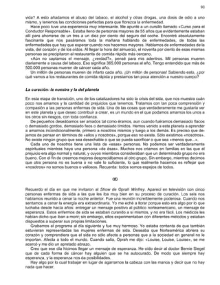 93
vida? A esto añadamos el abuso del tabaco, el alcohol y otras drogas, una dosis de odio a uno
mismo, y tenemos las condiciones perfectas para que florezca la enfermedad.
Hace poco tuve una experiencia muy interesante. Me apunté a un cursillo llamado «Curso para el
Conductor Responsable». Estaba lleno de personas mayores de 55 años que evidentemente estaban
allí para ahorrarse de un tres a un diez por ciento del seguro del coche. Encontré absolutamente
fascinante que nos pasáramos toda la mañana hablando de enfermedades, de todas las
enfermedades que hay que esperar cuando nos hacemos mayores. Hablamos de enfermedades de la
vista, del corazón y de los oídos. Al llegar la hora del almuerzo, el noventa por ciento de esas mismas
personas se precipitaron al restaurante de comida rápida más cercano.
«Aún no captamos el mensaje, ¿verdad?», pensé para mis adentros. Mil personas mueren
diariamente a causa del tabaco. Eso significa 365.000 personas al año. Tengo entendido que más de
500.000 personas mueren de cáncer cada año.
Un millón de personas mueren de infarto cada año. ¡Un millón de personas! Sabiendo esto, ¿por
qué vamos a los restaurantes de comida rápida y prestamos tan poca atención a nuestro cuerpo?
La curación: la nuestra y la del planeta
En esta etapa de transición, uno de los catalizadores ha sido la crisis del sida, que nos muestra cuán
poco nos amamos y la cantidad de prejuicios que tenemos. Tratamos con tan poca comprensión y
compasión a las personas enfermas de sida. Una de las cosas que verdaderamente me gustaría ver
en este planeta y que deseo contribuir a crear, es un mundo en el que podamos amarnos los unos a
los otros sin riesgos, con toda confianza.
De pequeños deseábamos ser amados tal como éramos, aun cuando fuéramos demasiado flacos
o demasiado gordos, demasiado feos o demasiado tímidos. Hemos venido a este planeta a aprender
a amarnos incondicionalmente, primero a nosotros mismos y luego a los demás. Es preciso que de-
jemos de pensar en términos de «ellos y nosotros», porque eso no existe. Sólo existimos «nosotros».
No existe ningún grupo que sea desechable o que se pueda sacrificar o que sea «menos que...».
Cada uno de nosotros tiene una lista de «esas» personas. No podemos ser verdaderamente
espirituales mientras haya una persona «de ésas». Muchos nos criamos en familias en las que el
prejuicio era algo normal y natural, y cuyos miembros consideraban que un determinado grupo no era
bueno. Con el fin de creernos mejores despreciábamos al otro grupo. Sin embargo, mientras decimos
que otra persona no es buena o no vale lo suficiente, lo que realmente hacemos es reflejar que
«nosotros» no somos buenos o valiosos. Recuerda: todos somos espejos de todos.
¥
Recuerdo el día en que me invitaron al Show de Oprah Winfrey. Aparecí en televisión con cinco
personas enfermas de sida a las que les iba muy bien en su proceso de curación. Los seis nos
habíamos reunido a cenar la noche anterior. Fue una reunión increíblemente poderosa. Cuando nos
sentamos a cenar la energía era extraordinaria. Yo me eché a llorar porque esto era algo por lo que
luchaba desde hacía años: entregar un mensaje positivo al público norteamericano, un mensaje de
esperanza. Estos enfermos de sida se estaban curando a sí mismos, y no era fácil. Los médicos les
habían dicho que iban a morir; sin embargo, ellos experimentaban con diferentes métodos y estaban
dispuestos a superar sus propias limitaciones.
Grabamos el programa al día siguiente y fue muy hermoso. Yo estaba contenta de que también
estuvieran representadas las mujeres enfermas de sida. Deseaba que Norteamérica abriera su
corazón y comprendiera que el sida no sólo afecta a personas que a la sociedad en general no le
importan. Afecta a todo el mundo. Cuando salía, Oprah me dijo: «Louise, Louise, Louise», se me
acercó y me dio un apretado abrazo.
Creo que ese día hicimos llegar un mensaje de esperanza. He oído decir al doctor Bernie Siegel
que de cada forma de cáncer hay alguien que se ha autocurado. De modo que siempre hay
esperanza, y la esperanza nos da posibilidades.
Hay algo por lo cual trabajar en lugar de agarrarnos la cabeza con las manos y decir que no hay
nada que hacer.
 