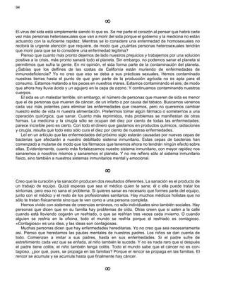 94
¥
El virus del sida está simplemente siendo lo que es. Se me parte el corazón al pensar que habrá cada
vez más personas heterosexuales que van a morir del sida porque el gobierno y la medicina no están
actuando con la suficiente rapidez. Mientras se lo considere una enfermedad de homosexuales no
recibirá la urgente atención que requiere, de modo que ¿cuántas personas heterosexuales tendrán
que morir para que se lo considere una enfermedad legítima?
Pienso que cuanto más pronto dejemos de lado nuestros prejuicios y trabajemos por una solución
positiva a la crisis, más pronto sanará todo el planeta. Sin embargo, no podemos sanar el planeta si
permitimos que sufra la gente. En mi opinión, el sida forma parte de la contaminación del planeta.
¿Sabías que los delfines de las costas de California están muriendo de enfermedades de
inmunodeficiencia? Yo no creo que eso se deba a sus prácticas sexuales. Hemos contaminado
nuestras tierras hasta el punto de que gran parte de la producción agrícola no es apta para el
consumo. Estamos matando a los peces en nuestros mares. Estamos contaminando el aire, de modo
que ahora hay lluvia ácida y un agujero en la capa de ozono. Y continuamos contaminando nuestros
cuerpos.
El sida es un malestar terrible; sin embargo, el número de personas que mueren de sida es menor
que el de personas que mueren de cáncer, de un infarto o por causa del tabaco. Buscamos venenos
cada vez más potentes para eliminar las enfermedades que creamos, pero no queremos cambiar
nuestro estilo de vida ni nuestra alimentación. Preferimos tomar algún fármaco o someternos a una
operación quirúrgica, que sanar. Cuanto más reprimidos, más problemas se manifiestan de otras
formas. La medicina y la cirugía sólo se ocupan del diez por ciento de todas las enfermedades:
parece increíble pero es cierto. Con todo el dinero que gastamos en productos químicos, radiaciones
y cirugía, resulta que todo esto sólo cura el diez por ciento de nuestras enfermedades.
Leí en un artículo que las enfermedades del próximo siglo estarán causadas por nuevas cepas de
bacterias que afectarán a nuestro debilitado sistema inmunitario. Estas cepas de bacterias han
comenzado a mutarse de modo que los fármacos que tenemos ahora no tendrán ningún efecto sobre
ellas. Evidentemente, cuanto más fortalezcamos nuestro sistema inmunitario, con mayor rapidez nos
sanaremos a nosotros mismos y sanaremos el planeta. Y no me refiero sólo al sistema inmunitario
físico, sino también a nuestros sistemas inmunitarios mental y emocional.
¥
Creo que la curación y la sanación producen dos resultados diferentes. La sanación es el producto de
un trabajo de equipo. Quizá esperas que sea el médico quien te sane; él o ella puede tratar los
síntomas, pero eso no sana el problema. Si quieres sanar es necesario que formes parte del equipo,
junto con el médico y el resto de los profesionales sanitarios. Hay muchos médicos holistas que no
sólo te tratan físicamente sino que te ven como a una persona completa.
Hemos vivido con sistemas de creencias erróneos, no sólo individuales sino también sociales. Hay
personas que dicen que en su familia hay problemas de oído. Otras creen que si salen a la calle
cuando está lloviendo cogerán un resfriado, o que se resfrían tres veces cada invierno. O cuando
alguien se resfría en la oficina, todo el mundo se resfría porque el resfriado es contagioso.
«Contagioso» es una idea, y las ideas son contagiosas.
Muchas personas dicen que hay enfermedades hereditarias. Yo no creo que sea necesariamente
así. Pienso que heredamos las pautas mentales de nuestros padres. Los niños se dan cuenta de
todo. Comienzan a imitar a sus padres, hasta en sus enfermedades. Si el padre sufre de
estreñimiento cada vez que se enfada, al niño también le sucede. Y no es nada raro que si después
el padre tiene colitis, el niño también tenga colitis. Todo el mundo sabe que el cáncer no es con-
tagioso, ¿por qué, pues, se propaga en las familias? Porque el rencor se propaga en las familias. El
rencor se acumula y se acumula hasta que finalmente hay cáncer.
¥
 