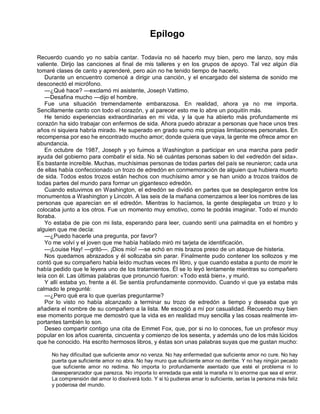 Epílogo
Recuerdo cuando yo no sabía cantar. Todavía no sé hacerlo muy bien, pero me lanzo, soy más
valiente. Dirijo las canciones al final de mis talleres y en los grupos de apoyo. Tal vez algún día
tomaré clases de canto y aprenderé, pero aún no he tenido tiempo de hacerlo.
Durante un encuentro comencé a dirigir una canción, y el encargado del sistema de sonido me
desconectó el micrófono.
—¿Qué hace? —exclamó mi asistente, Joseph Vattimo.
—Desafina mucho —dijo el hombre.
Fue una situación tremendamente embarazosa. En realidad, ahora ya no me importa.
Sencillamente canto con todo el corazón, y al parecer esto me lo abre un poquitín más.
He tenido experiencias extraordinarias en mi vida, y la que ha abierto más profundamente mi
corazón ha sido trabajar con enfermos de sida. Ahora puedo abrazar a personas que hace unos tres
años ni siquiera habría mirado. He superado en grado sumo mis propias limitaciones personales. En
recompensa por eso he encontrado mucho amor; donde quiera que vaya, la gente me ofrece amor en
abundancia.
En octubre de 1987, Joseph y yo fuimos a Washington a participar en una marcha para pedir
ayuda del gobierno para combatir el sida. No sé cuántas personas saben lo del «edredón del sida».
Es bastante increíble. Muchas, muchísimas personas de todas partes del país se reunieron; cada una
de ellas había confeccionado un trozo de edredón en conmemoración de alguien que hubiera muerto
de sida. Todos estos trozos están hechos con muchísimo amor y se han unido a trozos traídos de
todas partes del mundo para formar un gigantesco edredón.
Cuando estuvimos en Washington, el edredón se dividió en partes que se desplegaron entre los
monumentos a Washington y Lincoln. A las seis de la mañana comenzamos a leer los nombres de las
personas que aparecían en el edredón. Mientras lo hacíamos, la gente desplegaba un trozo y lo
colocaba junto a los otros. Fue un momento muy emotivo, como te podrás imaginar. Todo el mundo
lloraba.
Yo estaba de pie con mi lista, esperando para leer, cuando sentí una palmadita en el hombro y
alguien que me decía:
—¿Puedo hacerle una pregunta, por favor?
Yo me volví y el joven que me había hablado miró mi tarjeta de identificación.
—¡Louise Hay! —gritó—. ¡Dios mío! —se echó en mis brazos preso de un ataque de histeria.
Nos quedamos abrazados y él sollozaba sin parar. Finalmente pudo contener los sollozos y me
contó que su compañero había leído muchas veces mi libro, y que cuando estaba a punto de morir le
había pedido que le leyera uno de los tratamientos. Él se lo leyó lentamente mientras su compañero
leía con él. Las últimas palabras que pronunció fueron: «Todo está bien», y murió.
Y allí estaba yo, frente a él. Se sentía profundamente conmovido. Cuando vi que ya estaba más
calmado le pregunté:
—¿Pero qué era lo que querías preguntarme?
Por lo visto no había alcanzado a terminar su trozo de edredón a tiempo y deseaba que yo
añadiera el nombre de su compañero a la lista. Me escogió a mí por casualidad. Recuerdo muy bien
ese momento porque me demostró que la vida es en realidad muy sencilla y las cosas realmente im-
portantes también lo son.
Deseo compartir contigo una cita de Emmet Fox, que, por si no lo conoces, fue un profesor muy
popular en los años cuarenta, cincuenta y comienzo de los sesenta, y además uno de los más lúcidos
que he conocido. Ha escrito hermosos libros, y éstas son unas palabras suyas que me gustan mucho:
No hay dificultad que suficiente amor no venza. No hay enfermedad que suficiente amor no cure. No hay
puerta que suficiente amor no abra. No hay muro que suficiente amor no derribe. Y no hay ningún pecado
que suficiente amor no redima. No importa lo profundamente asentado que esté el problema ni lo
desesperanzador que parezca. No importa lo enredada que esté la maraña ni lo enorme que sea el error.
La comprensión del amor lo disolverá todo. Y si tú pudieras amar lo suficiente, serías la persona más feliz
y poderosa del mundo.
 