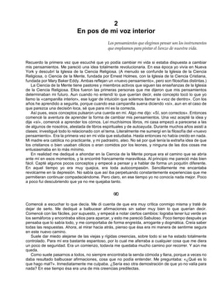 2
En pos de mi voz interior
Los pensamientos que elegimos pensar son los instrumentos
que empleamos para pintar el lienzo de nuestra vida.
Recuerdo la primera vez que escuché que yo podía cambiar mi vida si estaba dispuesta a cambiar
mis pensamientos. Me pareció una idea totalmente revolucionaria. En esa época yo vivía en Nueva
York y descubrí la Iglesia de la Ciencia Religiosa. (A menudo se confunde la Iglesia de la Ciencia
Religiosa, o Ciencia de la Mente, fundada por Ernest Holmes, con la Iglesia de la Ciencia Cristiana,
fundada por Mary Baker Eddy. Ambas reflejan un «nuevo pensamiento», pero son filosofías distintas.)
La Ciencia de la Mente tiene pastores y miembros activos que siguen las enseñanzas de la Iglesia
de la Ciencia Religiosa. Ellos fueron las primeras personas que me dijeron que mis pensamientos
determinaban mi futuro. Aun cuando no entendí lo que querían decir, este concepto tocó lo que yo
llamo la «campanilla interior», ese lugar de intuición que solemos llamar la «voz de dentro». Con los
años he aprendido a seguirla, porque cuando esa campanilla suena diciendo «sí», aun en el caso de
que parezca una decisión loca, sé que para mí es la correcta.
Así pues, esos conceptos pulsaron una cuerda en mí. Algo me dijo: «Sí, son correctos». Entonces
comencé la aventura de aprender la forma de cambiar mis pensamientos. Una vez acepté la idea y
dije «sí», comencé a aprender los córnos. Leí muchísimos libros, mi casa empezó a parecerse a las
de algunos de nosotros, atestada de libros espirituales y de autoayuda. Durante muchos años asistí a
clases; investigué todo lo relacionado con el tema. Literalmente me sumergí en la filosofía del «nuevo
pensamiento». Era la primera vez en mi vida que estudiaba. Hasta entonces no había creído en nada.
Mi madre era católica no practicante, y mi padrastro, ateo. No sé por qué tenía la extraña idea de que
los cristianos o bien usaban cilicios o eran comidos por los leones, y ninguna de las dos cosas me
entusiasmaba en lo más mínimo.
En realidad me dediqué a ahondar en la Ciencia de la Mente porque era el camino que se abría
ante mí en esos momentos, y la encontré francamente maravillosa. Al principio me pareció más bien
fácil. Capté algunos pocos conceptos y empecé a pensar y a hablar de forma un poquitín diferente.
En aquel tiempo yo era muy quejica, era toda autocompasión. Sencillamente me encantaba
revolcarme en la depresión. No sabía que así iba perpetuando constantemente experiencias que me
permitieran continuar compadeciéndome. Pero claro, en ese tiempo yo no conocía nada mejor. Poco
a poco fui descubriendo que ya no me quejaba tanto.
¥
Comencé a escuchar lo que decía. Me di cuenta de que era muy crítica conmigo misma y traté de
dejar de serlo. Me dediqué a balbucear afirmaciones sin saber muy bien lo que querían decir.
Comencé con las fáciles, por supuesto, y empecé a notar ciertos cambios: lograba tener luz verde en
los semáforos y encontraba sitios para aparcar, y esto me pareció Sabuloso. Poco tiempo después ya
pensaba que lo sabía todo, y me comportaba de forma engreída, arrogante y dogmática. Creía saber
todas las respuestas. Ahora, al mirar hacia atrás, pienso que ésa era mi manera de sentirme segura
en este nuevo camino.
Suele dar miedo alejarse de las viejas y rígidas creencias, sobre todo si se ha estado totalmente
controlado. Para mí era bastante espantoso, por lo cual me aferraba a cualquier cosa que me diera
un poco de seguridad. Era un comienzo, todavía me quedaba mucho camino por recorrer. Y aún me
queda.
Como suele pasarnos a todos, no siempre encontraba la senda cómoda y llana, porque a veces no
daba resultado balbucear afirmaciones, cosa que no podía entender. Me preguntaba: «¿Qué es lo
que hago mal?». Inmediatamente me culpaba. ¿Sería eso otra demostración de que yo no valía para
nada? En ese tiempo ésa era una de mis creencias predilectas.
 