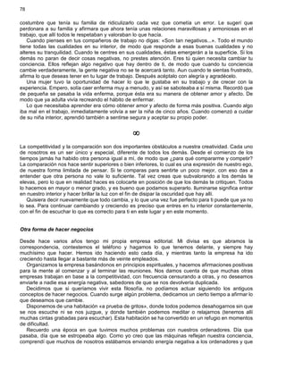 78
costumbre que tenía su familia de ridiculizarlo cada vez que cometía un error. Le sugerí que
perdonara a su familia y afirmara que ahora tenía unas relaciones maravillosas y armoniosas en el
trabajo, que allí todos le respetaban y valoraban lo que hacía.
Cuando pienses en tus compañeros de trabajo no digas: «Son tan negativos...». Todo el mundo
tiene todas las cualidades en su interior, de modo que responde a esas buenas cualidades y no
alteres su tranquilidad. Cuando te centres en sus cualidades, éstas emergerán a la superficie. Si los
demás no paran de decir cosas negativas, no prestes atención. Eres tú quien necesita cambiar tu
conciencia. Ellos reflejan algo negativo que hay dentro de ti, de modo que cuando tu conciencia
cambie verdaderamente, la gente negativa no se te acercará tanto. Aun cuando te sientas frustrado,
afirma lo que deseas tener en tu lugar de trabajo. Después acéptalo con alegría y agradécelo.
Una mujer tuvo la oportunidad de hacer lo que le gustaba en su trabajo y de crecer con la
experiencia. Empero, solía caer enferma muy a menudo, y así se saboteaba a sí misma. Recordó que
de pequeña se pasaba la vida enferma, porque ésta era su manera de obtener amor y afecto. De
modo que ya adulta vivía recreando el hábito de enfermar.
Lo que necesitaba aprender era cómo obtener amor y afecto de forma más positiva. Cuando algo
iba mal en el trabajo, inmediatamente volvía a ser la niña de cinco años. Cuando comenzó a cuidar
de su niña interior, aprendió también a sentirse segura y aceptar su propio poder.
¥
La competitividad y la comparación son dos importantes obstáculos a nuestra creatividad. Cada uno
de nosotros es un ser único y especial, diferente de todos los demás. Desde el comienzo de los
tiempos jamás ha habido otra persona igual a mí, de modo que ¿para qué compararme y competir?
La comparación nos hace sentir superiores o bien inferiores, lo cual es una expresión de nuestro ego,
de nuestra forma limitada de pensar. Si te comparas para sentirte un poco mejor, con eso das a
entender que otra persona no vale lo suficiente. Tal vez creas que subvalorando a los demás te
elevas, pero lo que en realidad haces es colocarte en posición de que los demás te critiquen. Todos
lo hacemos en mayor o menor grado, y es bueno que podamos superarlo. Iluminarse significa entrar
en nuestro interior y hacer brillar la luz con el fin de disipar la oscuridad que hay allí.
Quisiera decir nuevamente que todo cambia, y lo que una vez fue perfecto para ti puede que ya no
lo sea. Para continuar cambiando y creciendo es preciso que entres en tu interior constantemente,
con el fin de escuchar lo que es correcto para ti en este lugar y en este momento.
Otra forma de hacer negocios
Desde hace varios años tengo mi propia empresa editorial. Mi divisa es que abramos la
correspondencia, contestemos el teléfono y hagamos lo que tenemos delante, y siempre hay
muchísimo que hacer. Hemos ido haciendo esto cada día, y mientras tanto la empresa ha ido
creciendo hasta llegar a bastante más de veinte empleados.
Organizamos la empresa basándonos en principios espirituales, y hacemos afirmaciones positivas
para la mente al comenzar y al terminar las reuniones. Nos damos cuenta de que muchas otras
empresas trabajan en base a la competitividad, con frecuencia censurando a otras, y no deseamos
enviarle a nadie esa energía negativa, sabedores de que se nos devolvería duplicada.
Decidimos que si queríamos vivir esta filosofía, no podíamos actuar siguiendo los antiguos
conceptos de hacer negocios. Cuando surge algún problema, dedicamos un cierto tiempo a afirmar lo
que deseamos que cambie.
Disponemos de una habitación «a prueba de gritos», donde todos podemos desahogarnos sin que
se nos escuche ni se nos juzgue, y donde también podemos meditar o relajarnos (tenemos allí
muchas cintas grabadas para escuchar). Esta habitación se ha convertido en un refugio en momentos
de dificultad.
Recuerdo una época en que tuvimos muchos problemas con nuestros ordenadores. Día que
pasaba, día que se estropeaba algo. Como yo creo que las máquinas reflejan nuestra conciencia,
comprendí que muchos de nosotros estábamos enviando energía negativa a los ordenadores y que
 