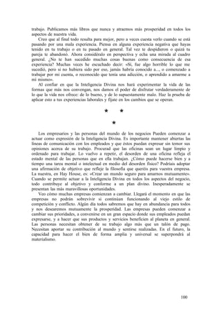 trabajo. Publicamos más libros que nunca y atraemos más prosperidad en todos los
aspectos de nuestra vida.
Creo que al final todo resulta para mejor, pero a veces cuesta verlo cuando se está
pasando por una mala experiencia. Piensa en alguna experiencia negativa que hayas
tenido en tu trabajo o en tu pasado en general. Tal vez te despidieron o quizá tu
pareja te abandonó. Ahora considéralo en perspectiva y echa una mirada al cuadro
general. ¿No te han sucedido muchas cosas buenas como consecuencia de esa
experiencia? Muchas veces he escuchado decir: «Sí, fue algo horrible lo que me
sucedió, pero si no hubiera sido por eso, jamás habría conocido a..., o comenzado a
trabajar por mi cuenta, o reconocido que tenía una adicción, o aprendido a amarme a
mí mismo».
Al confiar en que la Inteligencia Divina nos hará experimentar la vida de las
formas que más nos convengan, nos damos el poder de disfrutar verdaderamente de
lo que la vida nos ofrece: de lo bueno, y de lo supuestamente malo. Haz la prueba de
aplicar esto a tus experiencias laborales y fíjate en los cambios que se operan.
* *
*
Los empresarios y las personas del mundo de los negocios Pueden comenzar a
actuar como expresión de la Inteligencia Divina. Es importante mantener abiertas las
líneas de comunicación con los empleados y que éstos puedan expresar sin temor sus
opiniones acerca de su trabajo. Procurad que las oficinas sean un lugar limpio y
ordenado para trabajar. Lo vuelvo a repetir, el desorden de una oficina refleja el
estado mental de las personas que en ella trabajan. ¿Cómo puede hacerse bien y a
tiempo una tarea mental o intelectual en medio del desorden físico? Podríais adoptar
una afirmación de objetivo que refleje la filosofía que queréis para vuestra empresa.
La nuestra, en Hay House, es: «Crear un mundo seguro para amarnos mutuamente».
Cuando se permite actuar a la Inteligencia Divina en todos los aspectos del negocio,
todo contribuye al objetivo y conforme a un plan divino. Inesperadamente se
presentan las más maravillosas oportunidades.
Veo cómo muchas empresas comienzan a cambiar. Llegará el momento en que las
empresas no podrán sobrevivir si continúan funcionando al viejo estilo de
competición y conflicto. Algún día todos sabremos que hay en abundancia para todos
y nos desearemos mutuamente la prosperidad. Las empresas pueden comenzar a
cambiar sus prioridades, a convenirse en un gran espacio donde sus empleados puedan
expresarse, y a hacer que sus productos y servicios beneficien al planeta en general.
Las personas necesitan obtener de su trabajo algo más que un talón de pago.
Necesitan aportar su contribución al mundo y sentirse realizadas. En el futuro, la
capacidad para hacer el bien de forma amplia y universal se superpondrá al
materialismo.
100
 
