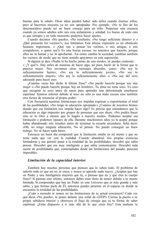 buenas para la salud». Otras ideas pueden haber sido útiles cuando éramos niños,
pero al hacernos mayores ya no son apropiadas. Por ejemplo, «No te fíes de los
desconocidos» puede ser un buen consejo para un niño. Perpetuar esta creencia
cuando ya somos adultos sólo nos crea aislamiento y soledad. Lo bueno de todo esto
es que siempre y en todo momento podemos hacer ajustes.
Cuando decimos «No puedo», «No resultará», «No tengo suficiente dinero» o «
¿Qué pensarán los vecinos?», nos limitamos Esta última expresión es un obstáculo
bastante importante. « ¿Qué van a pensar los vecinos, o mis amigos, o mis
compañeros, o quien sea?» Es una buena excusa: no tenemos que hacerlo, porque
ellos no lo harían y no lo aprobarían. Así como cambia la sociedad, cambian también
los vecinos, de modo que no tiene sentido apoyarnos en esta suposición.
Si alguien te dice «Nadie lo ha hecho jamás de este modo», tú puedes contestar:
« ¿Y qué?». Hay miles de maneras de hacer algo, así pues, hazlo de la forma que te
parezca mejor. Nos enviamos otros mensajes absurdos, como: «No soy lo
suficientemente fuerte», «No soy lo suficientemente joven», «No soy lo
suficientemente mayor», «No soy lo suficientemente alto» o «No soy del sexo
adecuado para hacer eso».
¿Cuántas veces has dicho la última frase? «No puedo hacerlo porque soy una
mujer o «No puedo hacerlo porque Soy un hombre». Tu alma no tiene sexo. Yo creo
que escogiste tu sexo antes de nacer para aprender una determinada enseñanza
espiritual. Sentirse inferior debido al sexo no sólo es una mala excusa sino también
otra forma de renunciar al propio poder.
Con frecuencia nuestras limitaciones nos impiden expresar y experimentar el total
de las posibilidades. «No tengo la educación apropiada.» ¿Cuántos de nosotros hemos
dejado que esa limitación nos impida hacer algo? Es preciso que entendamos que la
educación es algo impuesto por grupos de personas que nos dicen: «No podéis hacer
esto ni lo Otro a menos que lo hagáis a nuestro modo». Podemos aceptar esa
limitación o podemos «pasar» de ella. Durante muchísimos años yo la acepté porque
había abandonado mis estudios antes de terminar la escuela secundaria. Solía decir:
«Oh, no tengo ninguna educación. No sé pensar. No puedo conseguir un buen
trabajo. No sé hacer nada bien».
Entonces un buen día comprendí que la limitación estaba en mi mente y que no
tenía nada que ver con la realidad. Cuando abandoné mis propias creencias
limitadoras y me permití pasar a la totalidad de las posibilidades, descubrí que sabía
pensar. Descubrí que era muy inteligente y que sabía comunicarme. Descubrí toda
suerte de posibilidades que, contempladas desde las limitaciones del pasado, parecían
imposibles.
Limitación de la capacidad interior
También hay muchas personas que piensan que lo saben todo. El problema de
saberlo todo es que así no se crece, y nunca se aprende nada nuevo. ¿Aceptas que hay
un Poder y una Inteligencia mayores que tú, o piensas que no y que eres tu cuerpo
físico? Si piensas esto último, entonces debes estar lleno de temor debido a tu mente
limitada, Si comprendes que hay un Poder en este Universo que es más grande y más
sabio, y que formas parte de Él, entonces puedes penetrar en el espacio en donde se
encuentra la totalidad de las posibilidades.
¿Cuán a menudo te sumes en las limitaciones de tu actual conciencia? Cada vez
que dices «No puedo», te pones delante una señal de «STOP». Cierras la puerta a tu
propia sabiduría interior y obstruyes el flujo de energía que es tu forma de saber
espiritual. ¿Estás dispuesto a ir más allá de lo que crees hoy? Esta mañana te
102
 