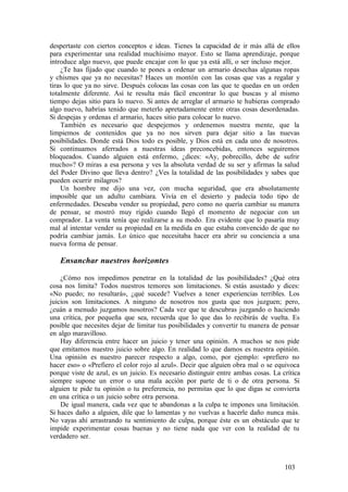 despertaste con ciertos conceptos e ideas. Tienes la capacidad de ir más allá de ellos
para experimentar una realidad muchísimo mayor. Esto se llama aprendizaje, porque
introduce algo nuevo, que puede encajar con lo que ya está allí, o ser incluso mejor.
¿Te has fijado que cuando te pones a ordenar un armario desechas algunas ropas
y chismes que ya no necesitas? Haces un montón con las cosas que vas a regalar y
tiras lo que ya no sirve. Después colocas las cosas con las que te quedas en un orden
totalmente diferente. Así te resulta más fácil encontrar lo que buscas y al mismo
tiempo dejas sitio para lo nuevo. Si antes de arreglar el armario te hubieras comprado
algo nuevo, habrías tenido que meterlo apretadamente entre otras cosas desordenadas.
Si despejas y ordenas el armario, haces sitio para colocar lo nuevo.
También es necesario que despejemos y ordenemos nuestra mente, que la
limpiemos de contenidos que ya no nos sirven para dejar sitio a las nuevas
posibilidades. Donde está Dios todo es posible, y Dios está en cada uno de nosotros.
Si continuamos aferrados a nuestras ideas preconcebidas, entonces seguiremos
bloqueados. Cuando alguien está enfermo, ¿dices: «Ay, pobrecillo, debe de sufrir
mucho»? O miras a esa persona y ves la absoluta verdad de su ser y afirmas la salud
del Poder Divino que lleva dentro? ¿Ves la totalidad de las posibilidades y sabes que
pueden ocurrir milagros?
Un hombre me dijo una vez, con mucha seguridad, que era absolutamente
imposible que un adulto cambiara. Vivía en el desierto y padecía todo tipo de
enfermedades. Deseaba vender su propiedad, pero como no quería cambiar su manera
de pensar, se mostró muy rígido cuando llegó el momento de negociar con un
comprador. La venta tenía que realizarse a su modo. Era evidente que lo pasaría muy
mal al intentar vender su propiedad en la medida en que estaba convencido de que no
podría cambiar jamás. Lo único que necesitaba hacer era abrir su conciencia a una
nueva forma de pensar.
Ensanchar nuestros horizontes
¿Cómo nos impedimos penetrar en la totalidad de las posibilidades? ¿Qué otra
cosa nos limita? Todos nuestros temores son limitaciones. Si estás asustado y dices:
«No puedo; no resultará», ¿qué sucede? Vuelves a tener experiencias terribles. Los
juicios son limitaciones. A ninguno de nosotros nos gusta que nos juzguen; pero,
¿cuán a menudo juzgamos nosotros? Cada vez que te descubras juzgando o haciendo
una crítica, por pequeña que sea, recuerda que lo que das lo recibirás de vuelta. Es
posible que necesites dejar de limitar tus posibilidades y convertir tu manera de pensar
en algo maravilloso.
Hay diferencia entre hacer un juicio y tener una opinión. A muchos se nos pide
que emitamos nuestro juicio sobre algo. En realidad lo que damos es nuestra opinión.
Una opinión es nuestro parecer respecto a algo, como, por ejemplo: «prefiero no
hacer eso» o «Prefiero el color rojo al azul». Decir que alguien obra mal o se equivoca
porque viste de azul, es un juicio. Es necesario distinguir entre ambas cosas. La crítica
siempre supone un error o una mala acción por parte de ti o de otra persona. Si
alguien te pide tu opinión o tu preferencia, no permitas que lo que digas se convierta
en una crítica o un juicio sobre otra persona.
De igual manera, cada vez que te abandonas a la culpa te impones una limitación.
Si haces daño a alguien, dile que lo lamentas y no vuelvas a hacerle daño nunca más.
No vayas ahí arrastrando tu sentimiento de culpa, porque éste es un obstáculo que te
impide experimentar cosas buenas y no tiene nada que ver con la realidad de tu
verdadero ser.
103
 