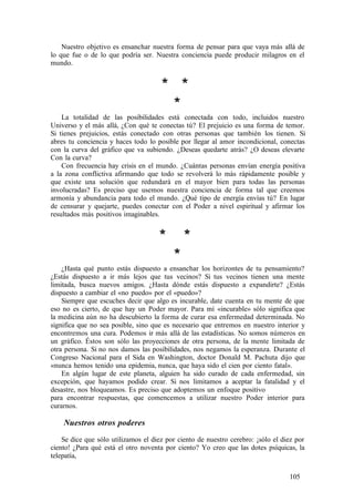 Nuestro objetivo es ensanchar nuestra forma de pensar para que vaya más allá de
lo que fue o de lo que podría ser. Nuestra conciencia puede producir milagros en el
mundo.
* *
*
La totalidad de las posibilidades está conectada con todo, incluidos nuestro
Universo y el más allá, ¿Con qué te conectas tú? El prejuicio es una forma de temor.
Si tienes prejuicios, estás conectado con otras personas que también los tienen. Si
abres tu conciencia y haces todo lo posible por llegar al amor incondicional, conectas
con la curva del gráfico que va subiendo. ¿Deseas quedarte atrás? ¿O deseas elevarte
Con la curva?
Con frecuencia hay crisis en el mundo. ¿Cuántas personas envían energía positiva
a la zona conflictiva afirmando que todo se revolverá lo más rápidamente posible y
que existe una solución que redundará en el mayor bien para todas las personas
involucradas? Es preciso que usemos nuestra conciencia de forma tal que creemos
armonía y abundancia para todo el mundo. ¿Qué tipo de energía envías tú? En lugar
de censurar y quejarte, puedes conectar con el Poder a nivel espiritual y afirmar los
resultados más positivos imaginables.
* *
*
¿Hasta qué punto estás dispuesto a ensanchar los horizontes de tu pensamiento?
¿Estás dispuesto a ir más lejos que tus vecinos? Si tus vecinos tienen una mente
limitada, busca nuevos amigos. ¿Hasta dónde estás dispuesto a expandirte? ¿Estás
dispuesto a cambiar el «no puedo» por el «puedo»?
Siempre que escuches decir que algo es incurable, date cuenta en tu mente de que
eso no es cierto, de que hay un Poder mayor. Para mí «incurable» sólo significa que
la medicina aún no ha descubierto la forma de curar esa enfermedad determinada. No
significa que no sea posible, sino que es necesario que entremos en nuestro interior y
encontremos una cura. Podemos ir más allá de las estadísticas. No somos números en
un gráfico. Éstos son sólo las proyecciones de otra persona, de la mente limitada de
otra persona. Si no nos damos las posibilidades, nos negamos la esperanza. Durante el
Congreso Nacional para el Sida en Washington, doctor Donald M. Pachuta dijo que
«nunca hemos tenido una epidemia, nunca, que haya sido el cien por ciento fatal».
En algún lugar de este planeta, alguien ha sido curado de cada enfermedad, sin
excepción, que hayamos podido crear. Si nos limitamos a aceptar la fatalidad y el
desastre, nos bloqueamos. Es preciso que adoptemos un enfoque positivo
para encontrar respuestas, que comencemos a utilizar nuestro Poder interior para
curarnos.
Nuestros otros poderes
Se dice que sólo utilizamos el diez por ciento de nuestro cerebro: ¡sólo el diez por
ciento! ¿Para qué está el otro noventa por ciento? Yo creo que las dotes psíquicas, la
telepatía,
105
 