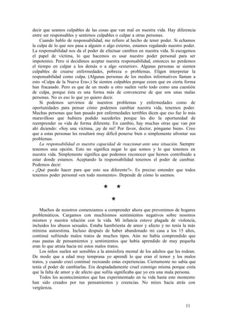 decir que seamos culpables de las cosas que van mal en nuestra vida. Hay diferencia
entre ser responsables y sentirnos culpables o culpar a otras personas.
Cuando hablo de responsabilidad, me refiero al hecho de tener poder. Si echamos
la culpa de lo que nos pasa a alguien o algo externo, estamos regalando nuestro poder.
La responsabilidad nos da el poder de efectuar cambios en nuestra vida. Si escogemos
el papel de víctima, lo que hacemos es usar nuestro poder personal para ser
impotentes. Pero si decidimos aceptar nuestra responsabilidad, entonces no perdemos
el tiempo en culpar a los demás o a algo «exterior». Algunas personas se sienten
culpables de crearse enfermedades, pobreza o problemas. Eligen interpretar la
responsabilidad como culpa. (Algunas personas de los medios informativos llaman a
esto «Culpa de la Nueva Era».) Se sienten culpables porque creen que en cierta forma
han fracasado. Pero es que de un modo u otro suelen verlo todo como una cuestión
de culpa, porque ésta es una forma más de convencerse de que son unas malas
personas. No es eso lo que yo quiero decir.
Si podemos servirnos de nuestros problemas y enfermedades como de
oportunidades para pensar cómo podemos cambiar nuestra vida, tenemos poder.
Muchas personas que han pasado por enfermedades terribles dicen que eso fue lo más
maravilloso que hubiera podido sucederles porque les dio la oportunidad de
reemprender su vida de forma diferente. En cambio, hay muchas otras que van por
ahí diciendo: «Soy una víctima, ¡ay de mí! Por favor, doctor, póngame bien». Creo
que a estas personas les resultará muy difícil ponerse bien o simplemente afrontar sus
problemas.
La responsabilidad es nuestra capacidad de reaccionar ante una situación. Siempre
tenemos una opción. Esto no significa negar lo que somos y lo que tenemos en
nuestra vida. Simplemente significa que podemos reconocer que hemos contribuido a
estar donde estamos. Aceptando la responsabilidad tenemos el poder de cambiar.
Podemos decir:
« ¿Qué puedo hacer para que esto sea diferente?». Es preciso entender que todos
tenemos poder personal «en todo momento». Depende de cómo lo usemos.
* *
*
Muchos de nosotros comenzamos a comprender ahora que provenimos de hogares
problemáticos. Cargamos con muchísimos sentimientos negativos sobre nosotros
mismos y nuestra relación con la vida. Mi infancia estuvo plagada de violencia,
incluidos los abusos sexuales. Estaba hambrienta de amor y afecto y no tenía la más
mínima autoestima. Incluso después de haber abandonado mi casa a los 15 años,
continué sufriendo malos tratos de muchos tipos. Aún no había comprendido que
esas pautas de pensamientos y sentimientos que había aprendido de muy pequeña
eran lo que atraía hacia mí estos malos tratos.
Los niños suelen ser sensibles a la atmósfera mental de los adultos que les rodean.
De modo que a edad muy temprana yo aprendí lo que eran el temor y los malos
tratos, y cuando crecí continué recreando estas experiencias. Ciertamente no sabía que
tenía el poder de cambiarlas. Era despiadadamente cruel conmigo misma porque creía
que la falta de amor y de afecto que sufría significaba que yo era una mala persona.
Todos los acontecimientos que has experimentado en tu vida hasta este momento
han sido creados por tus pensamientos y creencias. No mires hacia atrás con
vergüenza.
11
 