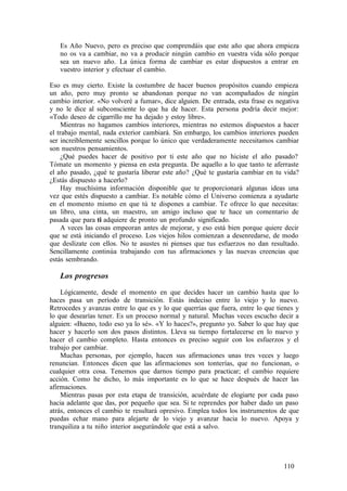 Es Año Nuevo, pero es preciso que comprendáis que este año que ahora empieza
no os va a cambiar, no va a producir ningún cambio en vuestra vida sólo porque
sea un nuevo año. La única forma de cambiar es estar dispuestos a entrar en
vuestro interior y efectuar el cambio.
Eso es muy cierto. Existe la costumbre de hacer buenos propósitos cuando empieza
un año, pero muy pronto se abandonan porque no van acompañados de ningún
cambio interior. «No volveré a fumar», dice alguien. De entrada, esta frase es negativa
y no le dice al subconsciente lo que ha de hacer. Esta persona podría decir mejor:
«Todo deseo de cigarrillo me ha dejado y estoy libre».
Mientras no hagamos cambios interiores, mientras no estemos dispuestos a hacer
el trabajo mental, nada exterior cambiará. Sin embargo, los cambios interiores pueden
ser increíblemente sencillos porque lo único que verdaderamente necesitamos cambiar
son nuestros pensamientos.
¿Qué puedes hacer de positivo por ti este año que no hiciste el año pasado?
Tómate un momento y piensa en esta pregunta. De aquello a lo que tanto te aferraste
el año pasado, ¿qué te gustaría liberar este año? ¿Qué te gustaría cambiar en tu vida?
¿Estás dispuesto a hacerlo?
Hay muchísima información disponible que te proporcionará algunas ideas una
vez que estés dispuesto a cambiar. Es notable cómo el Universo comienza a ayudarte
en el momento mismo en que tú te dispones a cambiar. Te ofrece lo que necesitas:
un libro, una cinta, un maestro, un amigo incluso que te hace un comentario de
pasada que para ti adquiere de pronto un profundo significado.
A veces las cosas empeoran antes de mejorar, y eso está bien porque quiere decir
que se está iniciando el proceso. Los viejos hilos comienzan a desenredarse, de modo
que deslízate con ellos. No te asustes ni pienses que tus esfuerzos no dan resultado.
Sencillamente continúa trabajando con tus afirmaciones y las nuevas creencias que
estás sembrando.
Los progresos
Lógicamente, desde el momento en que decides hacer un cambio hasta que lo
haces pasa un período de transición. Estás indeciso entre lo viejo y lo nuevo.
Retrocedes y avanzas entre lo que es y lo que querrías que fuera, entre lo que tienes y
lo que desearías tener. Es un proceso normal y natural. Muchas veces escucho decir a
alguien: «Bueno, todo eso ya lo sé». «Y lo haces?», pregunto yo. Saber lo que hay que
hacer y hacerlo son dos pasos distintos. Lleva su tiempo fortalecerse en lo nuevo y
hacer el cambio completo. Hasta entonces es preciso seguir con los esfuerzos y el
trabajo por cambiar.
Muchas personas, por ejemplo, hacen sus afirmaciones unas tres veces y luego
renuncian. Entonces dicen que las afirmaciones son tonterías, que no funcionan, o
cualquier otra cosa. Tenemos que darnos tiempo para practicar; el cambio requiere
acción. Como he dicho, lo más importante es lo que se hace después de hacer las
afirmaciones.
Mientras pasas por esta etapa de transición, acuérdate de elogiarte por cada paso
hacia adelante que das, por pequeño que sea. Si te reprendes por haber dado un paso
atrás, entonces el cambio te resultará opresivo. Emplea todos los instrumentos de que
puedas echar mano para alejarte de lo viejo y avanzar hacia lo nuevo. Apoya y
tranquiliza a tu niño interior asegurándole que está a salvo.
110
 