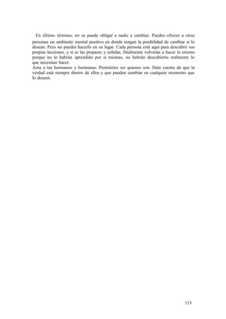 En último término, no se puede obligar a nadie a cambiar. Puedes ofrecer a otras
personas un ambiente mental positivo en donde tengan la posibilidad de cambiar si lo
desean. Pero no puedes hacerlo en su lugar. Cada persona está aquí para descubrir sus
propias lecciones, y si se las preparas y señalas, finalmente volverán a hacer lo mismo
porque no lo habrán aprendido por sí mismas, no habrán descubierto realmente lo
que necesitan hacer.
Ama a tus hermanos y hermanas. Permíteles ser quienes son. Date cuenta de que la
verdad está siempre dentro de ellos y que pueden cambiar en cualquier momento que
lo deseen.
113
 