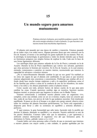 15
Un mundo seguro para amarnos
mutuamente
Podemos destruir el planeta, perotambién podemos sanarlo. Cada
día envía energía sanadora a todo el planeta. Lo que hacemos con
nuestra mente tiene muchísima importancia.
El planeta está pasando por una época de cambio y transición. Estamos pasando
de un orden viejo a un orden nuevo. Algunas personas dicen que esto comenzó con la
Era de Acuario; al menos a los astrólogos les gusta explicarlo de esa manera. Para mí,
la astrología, la numerología, la quiromancia y todos los demás métodos que se basan
en fenómenos psíquicos son simples formas de explicar la vida. Cada uno lo hace de
una forma ligeramente diferente.
Los astrólogos dicen que estamos saliendo de la Era de Piscis y entrando en la de
Acuario. Durante la Era de Piscis esperábamos que «otros» nos salvaran, queríamos
que otras personas lo hicieran por nosotros. En la Era de Acuario, en la cual estamos
entrando, comenzamos a penetrar en nuestro interior, reconociendo que tenemos la
capacidad de salvarnos a nosotros mismos.
¿No es maravillosamente liberador cambiar lo que no nos gusta? En realidad yo
no estoy tan segura de que el planeta esté cambiando; lo que pasa es que nosotros
estamos adquiriendo más conciencia y conocimiento. Problemas que estaban allí en el
fondo desde hace mucho tiempo empiezan a salir a la superficie; problemas como el
de las familias que sufren a causa de la conducta de uno de los miembros, los malos
tratos a los niños y los abusos perpetrados contra el planeta mismo.
Como sucede con todo, primero hemos de darnos cuenta de lo que pasa para
cambiar las cosas. Cuando queremos cambiar algo en nosotros, hacemos nuestra
limpieza mental; es preciso pues que hagamos lo mismo con la Madre Tierra.
Estamos comenzando a considerar nuestro planeta como un organismo vivo,
completo, como una entidad, como un ser en sí mismo; respira, tiene un corazón que
late, cuida de sus hijos, nos provee de todo lo que podamos necesitar. Está totalmente
equilibrado. Si pasas un día en el bosque o en algún otro paraje natural, observa cómo
todos los sistemas del planeta funcionan perfectamente. La Tierra está organizada y
dispuesta para llevar a cabo su existencia en equilibrio y armonía absolutos y
perfectos.
Y aquí estamos, la gran humanidad que sabe tanto, haciendo todo lo posible por
destruir el planeta, alterando su equilibrio y su armonía. Nuestra ambición es uno de
los peores obstáculos. Creemos saber más que la naturaleza, y por ignorancia y
ambición estamos destruyendo el organismo vivo del que formamos parte. Si
destruimos la Tierra, ¿adónde vamos a ir a vivir?
Cuando hablo con otras personas sobre el hecho de que es necesario que tratemos
a nuestro planeta con mayor cariño y más cuidado, se quedan agobiadas por los
114
 