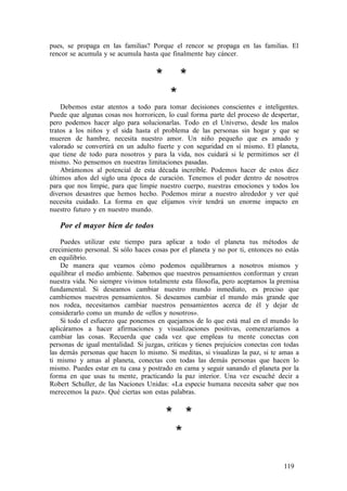 pues, se propaga en las familias? Porque el rencor se propaga en las familias. El
rencor se acumula y se acumula hasta que finalmente hay cáncer.
* *
*
Debemos estar atentos a todo para tomar decisiones conscientes e inteligentes.
Puede que algunas cosas nos horroricen, lo cual forma parte del proceso de despertar,
pero podemos hacer algo para solucionarlas. Todo en el Universo, desde los malos
tratos a los niños y el sida hasta el problema de las personas sin hogar y que se
mueren de hambre, necesita nuestro amor. Un niño pequeño que es amado y
valorado se convertirá en un adulto fuerte y con seguridad en sí mismo. El planeta,
que tiene de todo para nosotros y para la vida, nos cuidará si le permitimos ser él
mismo. No pensemos en nuestras limitaciones pasadas.
Abrámonos al potencial de esta década increíble. Podemos hacer de estos diez
últimos años del siglo una época de curación. Tenemos el poder dentro de nosotros
para que nos limpie, para que limpie nuestro cuerpo, nuestras emociones y todos los
diversos desastres que hemos hecho. Podemos mirar a nuestro alrededor y ver qué
necesita cuidado. La forma en que elijamos vivir tendrá un enorme impacto en
nuestro futuro y en nuestro mundo.
Por el mayor bien de todos
Puedes utilizar este tiempo para aplicar a todo el planeta tus métodos de
crecimiento personal. Si sólo haces cosas por el planeta y no por ti, entonces no estás
en equilibrio.
De manera que veamos cómo podemos equilibrarnos a nosotros mismos y
equilibrar el medio ambiente. Sabemos que nuestros pensamientos conforman y crean
nuestra vida. No siempre vivimos totalmente esta filosofía, pero aceptamos la premisa
fundamental. Si deseamos cambiar nuestro mundo inmediato, es preciso que
cambiemos nuestros pensamientos. Si deseamos cambiar el mundo más grande que
nos rodea, necesitamos cambiar nuestros pensamientos acerca de él y dejar de
considerarlo como un mundo de «ellos y nosotros».
Si todo el esfuerzo que ponemos en quejamos de lo que está mal en el mundo lo
aplicáramos a hacer afirmaciones y visualizaciones positivas, comenzaríamos a
cambiar las cosas. Recuerda que cada vez que empleas tu mente conectas con
personas de igual mentalidad. Si juzgas, criticas y tienes prejuicios conectas con todas
las demás personas que hacen lo mismo. Si meditas, si visualizas la paz, si te amas a
ti mismo y amas al planeta, conectas con todas las demás personas que hacen lo
mismo. Puedes estar en tu casa y postrado en cama y seguir sanando el planeta por la
forma en que usas tu mente, practicando la paz interior. Una vez escuché decir a
Robert Schuller, de las Naciones Unidas: «La especie humana necesita saber que nos
merecemos la paz». Qué ciertas son estas palabras.
* *
*
119
 