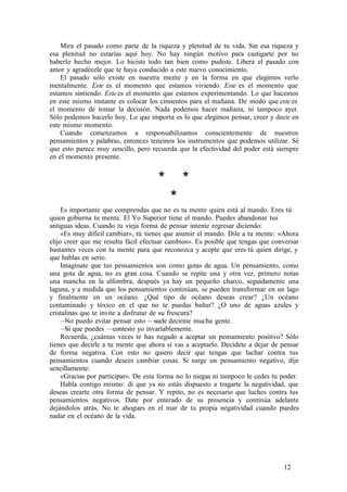 Mira el pasado como parte de la riqueza y plenitud de tu vida. Sin esa riqueza y
esa plenitud no estarías aquí hoy. No hay ningún motivo para castigarte por no
haberlo hecho mejor. Lo hiciste todo tan bien como pudiste. Libera el pasado con
amor y agradécele que te haya conducido a este nuevo conocimiento.
El pasado sólo existe en nuestra mente y en la forma en que elegimos verlo
mentalmente. Este es el momento que estamos viviendo. Este es el momento que
estamos sintiendo. Este es el momento que estamos experimentando. Lo que hacemos
en este mismo instante es colocar los cimientos para el mañana. De modo que este es
el momento de tomar la decisión. Nada podemos hacer mañana, ni tampoco ayer.
Sólo podemos hacerlo hoy. Lo que importa es lo que elegimos pensar, creer y decir en
este mismo momento.
Cuando comenzamos a responsabilizamos conscientemente de nuestros
pensamientos y palabras, entonces tenemos los instrumentos que podemos utilizar. Sé
que esto parece muy sencillo, pero recuerda que la efectividad del poder está siempre
en el momento presente.
* *
*
Es importante que comprendas que no es tu mente quien está al mando. Eres tú
quien gobierna tu mente. El Yo Superior tiene el mando. Puedes abandonar tus
antiguas ideas. Cuando tu vieja forma de pensar intente regresar diciendo:
«Es muy difícil cambiar», tú tienes que asumir el mando. Dile a tu mente: «Ahora
elijo creer que me resulta fácil efectuar cambios». Es posible que tengas que conversar
bastantes veces con tu mente para que reconozca y acepte que eres tú quien dirige, y
que hablas en serio.
Imagínate que tus pensamientos son como gotas de agua. Un pensamiento, como
una gota de agua, no es gran cosa. Cuando se repite una y otra vez, primero notas
una mancha en la alfombra, después ya hay un pequeño charco, seguidamente una
laguna, y a medida que los pensamientos continúan, se pueden transformar en un lago
y finalmente en un océano. ¿Qué tipo de océano deseas crear? ¿Un océano
contaminado y tóxico en el que no te puedas bañar? ¿O uno de aguas azules y
cristalinas que te invite a disfrutar de su frescura?
—No puedo evitar pensar esto —suele decirme mucha gente.
—Sí que puedes —contesto yo invariablemente.
Recuerda, ¿cuántas veces te has negado a aceptar un pensamiento positivo? Sólo
tienes que decirle a tu mente que ahora sí vas a aceptarlo. Decídete a dejar de pensar
de forma negativa. Con esto no quiero decir que tengas que luchar contra tus
pensamientos cuando desees cambiar cosas. Si surge un pensamiento negativo, dije
sencillamente:
«Gracias por participar». De esta forma no lo niegas ni tampoco le cedes tu poder.
Habla contigo mismo: di que ya no estás dispuesto a tragarte la negatividad, que
deseas crearte otra forma de pensar. Y repito, no es necesario que luches contra tus
pensamientos negativos. Date por enterado de su presencia y continúa adelante
dejándolos atrás. No te ahogues en el mar de tu propia negatividad cuando puedes
nadar en el océano de la vida.
12
 