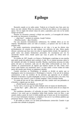Epílogo
Recuerdo cuando yo no sabía cantar. Todavía no sé hacerlo muy bien, pero me
lanzo, soy más valiente. Dirijo las canciones al final de mis talleres y en los grupos de
apoyo. Tal vez algún día tomaré clases de canto y aprenderé, pero aún no he tenido
tiempo de hacerlo.
Durante un encuentro comencé a dirigir una canción, y el encargado del sistema
de sonido me desconectó el micrófono.
— ¿Qué hace? —exclamó mi asistente, Joseph Vattimo.
—Desafina mucho —dijo el hombre.
Fue una situación tremendamente embarazosa. En realidad, ahora ya no me
importa. Sencillamente canto con todo el corazón, y al parecer esto me lo abre un
poquitín más.
He tenido experiencias extraordinarias en mi vida, y la que ha abierto más
profundamente mi corazón ha sido trabajar con enfermos de sida. Ahora puedo
abrazar a personas que hace unos tres años ni siquiera habría mirado. He superado en
grado sumo mis propias limitaciones personales. En recompensa por eso he
encontrado mucho amor; donde quiera que vaya, la gente me ofrece amor en
abundancia.
En octubre de 1987, Joseph y yo fuimos a Washington a participar en una marcha
para pedir ayuda del gobierno para combatir el sida. No sé cuántas personas saben lo
del «edredón del sida». Es bastante increíble. Muchas, muchísimas personas de todas
partes del país se reunieron; cada una de ellas había confeccionado un trozo de
edredón en conmemoración de alguien que hubiera muerto de sida. Todos estos
trozos están hechos con muchísimo amor y se han unido a trozos traídos de todas
partes del mundo para formar un gigantesco edredón.
Cuando estuvimos en Washington, el edredón se dividió en partes que se
desplegaron entre los monumentos a Washington y Lincoln. A las seis de la mañana
comenzamos a leer los nombres de las personas que aparecían en el edredón.
Mientras lo hacíamos, la gente desplegaba un trozo yo colocaba junto a los otros. Fue
un momento muy emotivo, como te podrás imaginar. Todo el mundo lloraba.
Yo estaba de pie con mi lista, esperando para leer, cuando sentí una palmadita en
el hombro y alguien que me decía:
— ¿Puedo hacerle una pregunta, por favor?
Yo me volví y el joven que me había hablado miró mi tarjeta de identificación.
—Louise Hay! —gritó—.¡Dios mío! —se echó en mis brazos preso de un ataque de
histeria.
Nos quedamos abrazados y él sollozaba sin parar. Finalmente pudo contener los
sollozos y me contó que su compañero había leído muchas veces mi libro, y que
cuando estaba a punto de morir le había pedido que le leyera uno de los tratamientos.
Él se lo leyó lentamente mientras su compañero leía con él. Las últimas palabras que
pronunció fueron: «Todo está bien», y murió.
Y allí estaba yo, frente a él. Se sentía profundamente conmovido. Cuando vi que
ya estaba más calmado le pregunté:
121
 