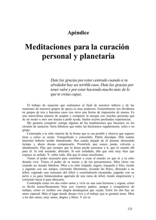 . Apéndice
Meditaciones para la curación
personal y planetaria
Date las gracias por estar centrado cuando a tu
alrededorhay un terriblecaos. Date las gracias por
tenervalor y por estar haciendo mucho más de lo
que te creías capaz.
El trabajo de sanación que realizamos al final de nuestros talleres y de las
reuniones de nuestros grupos de apoyo es muy poderoso. Generalmente nos dividimos
en grupos de tres y hacemos unos con otros una forma de imposición de manos. Es
una maravillosa manera de aceptar y compartir la energía con muchas personas que
de un modo u otro son reacias a pedir ayuda. Suelen ocurrir profundas experiencias.
Me gustaría compartir contigo algunas de las meditaciones que hacemos en los
círculos de sanación. Sería fabuloso que todos las hiciéramos regularmente, solos o en
grupo.
Contempla a tu niño interior de la forma que te sea posible y observa qué aspecto
tiene y cómo se siente. Tranquilízalo y consuélalo. Pídele disculpas. Dile cuánto
lamentas haberlo tenido abandonado. Has estado alejado de él durante demasiado
tiempo y ahora deseas compensarlo. Prométele que nunca jamás volverás a
abandonarlo. Dije que siempre que lo desee puede acercarse a ti, que tú estarás allí
para él. Si está asustado, abrázalo. Si está enfadado, dile que está muy bien que
exprese su enfado. Y, sobre todo, dile que lo amas muchísimo.
Tienes el poder necesario para contribuir a crear el mundo en que tú y tu niño
deseáis vivir. Tienes el poder de tu mente y de tus pensamientos. Mira cómo vas
creando un mundo fabuloso. Mira a tu niño relajado, seguro, tranquilo y feliz, riendo
y jugando con sus amigos, corriendo libremente, tocando las flores, abrazado a un
árbol, cogiendo una manzana del árbol y comiéndosela encantado, jugando con su
perro o su gato, balanceándose agarrado de una rama de árbol, riendo alegremente y
corriendo hacia ti para abrazarte.
Contempla cómo los dos estáis sanos y vivís en una casa hermosa y segura, cómo
os lleváis maravillosamente bien con vuestros padres, amigos y compañeros de
trabajo, cómo os reciben con alegría dondequiera que vayáis. Entre los dos hay un
amor especial. Mira el lugar donde deseas vivir y el trabajo que te gustaría tener. Mira
a los dos sanos, muy sanos, alegres y libres. Y así es.
123
 
