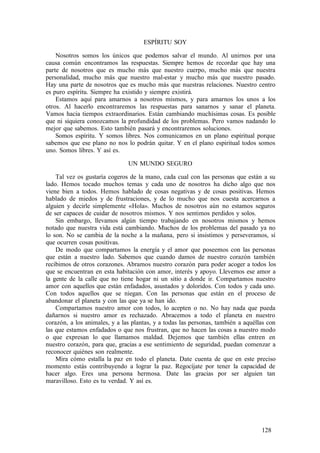 ESPÍRITU SOY
Nosotros somos los únicos que podemos salvar el mundo. Al unirnos por una
causa común encontramos las respuestas. Siempre hemos de recordar que hay una
parte de nosotros que es mucho más que nuestro cuerpo, mucho más que nuestra
personalidad, mucho más que nuestro mal-estar y mucho más que nuestro pasado.
Hay una parte de nosotros que es mucho más que nuestras relaciones. Nuestro centro
es puro espíritu. Siempre ha existido y siempre existirá.
Estamos aquí para amarnos a nosotros mismos, y para amarnos los unos a los
otros. Al hacerlo encontraremos las respuestas para sanarnos y sanar el planeta.
Vamos hacia tiempos extraordinarios. Están cambiando muchísimas cosas. Es posible
que ni siquiera conozcamos la profundidad de los problemas. Pero vamos nadando lo
mejor que sabemos. Esto también pasará y encontraremos soluciones.
Somos espíritu. Y somos libres. Nos comunicamos en un plano espiritual porque
sabemos que ese plano no nos lo podrán quitar. Y en el plano espiritual todos somos
uno. Somos libres. Y así es.
UN MUNDO SEGURO
Tal vez os gustaría cogeros de la mano, cada cual con las personas que están a su
lado. Hemos tocado muchos temas y cada uno de nosotros ha dicho algo que nos
viene bien a todos. Hemos hablado de cosas negativas y de cosas positivas. Hemos
hablado de miedos y de frustraciones, y de lo mucho que nos cuesta acercarnos a
alguien y decirle simplemente «Hola». Muchos de nosotros aún no estamos seguros
de ser capaces de cuidar de nosotros mismos. Y nos sentimos perdidos y solos.
Sin embargo, llevamos algún tiempo trabajando en nosotros mismos y hemos
notado que nuestra vida está cambiando. Muchos de los problemas del pasado ya no
lo son. No se cambia de la noche a la mañana, pero si insistimos y perseveramos, sí
que ocurren cosas positivas.
De modo que compartamos la energía y el amor que poseemos con las personas
que están a nuestro lado. Sabemos que cuando damos de nuestro corazón también
recibimos de otros corazones. Abramos nuestro corazón para poder acoger a todos los
que se encuentran en esta habitación con amor, interés y apoyo. Llevemos ese amor a
la gente de la calle que no tiene hogar ni un sitio a donde ir. Compartamos nuestro
amor con aquellos que están enfadados, asustados y doloridos. Con todos y cada uno.
Con todos aquellos que se niegan. Con las personas que están en el proceso de
abandonar el planeta y con las que ya se han ido.
Compartamos nuestro amor con todos, lo acepten o no. No hay nada que pueda
dañarnos si nuestro amor es rechazado. Abracemos a todo el planeta en nuestro
corazón, a los animales, y a las plantas, y a todas las personas, también a aquéllas con
las que estamos enfadados o que nos frustran, que no hacen las cosas a nuestro modo
o que expresan lo que llamamos maldad. Dejemos que también ellas entren en
nuestro corazón, para que, gracias a ese sentimiento de seguridad, puedan comenzar a
reconocer quiénes son realmente.
Mira cómo estalla la paz en todo el planeta. Date cuenta de que en este preciso
momento estás contribuyendo a lograr la paz. Regocíjate por tener la capacidad de
hacer algo. Eres una persona hermosa. Date las gracias por ser alguien tan
maravilloso. Esto es tu verdad. Y así es.
128
 