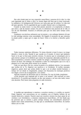 * *
*
Has sido creado para ser una expresión maravillosa y amorosa de la vida. La vida
está esperando que te abras a ella y te sientas digno del bien que te tiene reservado.
La sabiduría y la inteligencia del Universo son tuyas para que las utilices. La vida está
ahí para apoyarte. Ten la seguridad de que tu poder interior está a tu disposición.
Cuando se siente temor, va muy bien prestar atención a la respiración, al aliento
que entra y sale de nuestro cuerpo. Ese aire, la substancia más preciosa de la vida, se
nos da con liberalidad. Tenemos el suficiente para que nos dure tanto tiempo como
vivamos.
Aceptamos esa preciosa substancia casi sin pensar, y sin embargo dudamos de que
la vida satisfaga nuestras otras necesidades. Ha llegado el momento de que conozcas
tu propio poder y sepas qué es capaz de hacer. Entra a tu interior y descubre quién
eres.
* *
*
Todos tenemos opiniones diferentes. Tú tienes derecho a tener la tuya y yo tengo
derecho a tener la mía. Suceda lo que suceda en el mundo, lo único que podemos
hacer es lo que va bien para nosotros mismos. Es preciso que te comuniques con tu
guía interior, porque es la sabiduría que conoce las respuestas adecuadas para ti. No es
fácil escucharnos a nosotros mismos cuando los amigos y familiares nos dicen lo que
hemos de hacer. Sin embargo, las respuestas a todos los interrogantes que se te van a
plantear en tu vida están ahora mismo en tu interior.
Cada vez que dices «No sé», cierras la puerta a tu sabiduría interior. Los mensajes
que recibes de tu Yo Superior son positivos y te fortalecen. Si recibes mensajes
negativos, quiere decir que actúas desde tu ego y en un plano mental humano, e
incluso tal vez desde tu imaginación, aunque con frecuencia los mensajes positivos
nos llegan a través de la imaginación y los sueños.
Apóyate tomando las decisiones que te convienen. En caso de duda, pregúntate:
«¿Esta decisión está inspirada por el amor a mí mismo? ¿Me conviene en estos
momentos?». Es posible que después, un día, una semana o un mes más tarde, tomes
otra decisión. Pero hazte estas preguntas en cada momento.
* *
*
A medida que aprendemos a amarnos a nosotros mismos y a confiar en nuestro
Poder Superior, nos convertimos en co- creadores con el Espíritu Infinito de un
mundo benévolo y amante. Nuestro amor por nosotros mismos nos hace pasar de ser
víctimas a ser triunfadores, y atraemos experiencias maravillosas. ¿Te has fijado que
las personas que se sienten a gusto consigo mismas son naturalmente atractivas?
Suelen tener cierta característica, un algo que es sencillamente maravilloso. Se sienten
felices con su vida.
13
 