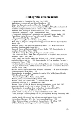 Bibliografía recomendada
A coursein miracles, Foundation for Inner Peace, 1975.
Bartholomew, 1 come as a brother,High Mesa Press, 1986.
Batten, Joe, Expectations andpossibilities,Hay House, 1990.
Beattie, Melodie, Co-dependent no more,Harper and Row, 1987. (Hay traducción al
castellano: Codependencia nunca más, Temas de Hoy, 1990.)
Bradshaw, John, Healing the shame that binds you, Heahh Communications, 1988.
—Bradshaw: Qn thefamily, Heakh Communications, 1988.
—Homecoming:Reclaiming and championing your inner child,Bantam Books, 1990.
Capacchione, Lucia, The powerof your otherhand, Newcastle Publishing, 1988.
—The pictureof health, Hay House, 1990.
Coit, Lee, Listening, Las Brisas Retreat Center, 1985.
Dean, Amy E., Lfegoals: Setting and achievinggoals o chart the couieof your life,Hay
House, 1991
Diamond, Harvey, Your beart-Yourplanet, Hay House, 1990. (Hay traducción al
castellano: Salud y ecología,Urano, 1991.)
Diamond, Harvey y Marilyn, Fitfor life, Warner Books, 1985. (Hay traducción al
castellano: La antidieta, Urano, 1988.)
Earth Works Group, The, 50 simple things you can do to save the
Earth, Earthworks Press, 1989. 1986. (Hay traducción al castellano: Amor, medicina
milagrosa, Espasa Calpe, 1988.)
Fisher, Robert, The knigth in rusty armor,Wilshire Book Company, —Peace,love
andhealing, Harper and Row, 1989. (Hay traducción 1987. al castellano: Paz, amor y
autocuración, Urano, 1990.)
Fox, Emmett, Powerthrough constructivethinking,Harper and Simonton, Carl, Getting
well again, Bantam Books, 1980. (Hay tra Row 1968. ducción al castellano: Recuperar
la salud, Raíces, 1988.)
Gawain, Shakti, Creativevisualization, Whatever Publishing, 1978. Stone, Christopher,
Re-creating your self, Hay House, 1990.
(Hay traducción al castellano: Visualización creativa, Sirio, Wilde, Stuart, Miracles,
White Dove International, 1983.
—Return to the garden,New World Library, 1989.
Harrison, John, Loveyour disease, Hay House, 1989.
Holmes, Ernest, The scienceof mmd, G.P. Putnam’s Sons, 1938.
—Tbis thing called You, G.P. Putman’s Sons, 1948.
Holmes, Ernest, y Willis H. lUnnear, A new designfor living. Prentic Hall, 1987.
Jampolsky, Gerald, Loveis letting go of fear, Celestial Arts, 1979. -
(Hay traducción al castellano: Amar es abandonar los miedos, Sirio, 1990.)
—Out of darkness into the light,Bantam Books, 1989.
Jeffers, Susan, Feelthe fear and do it anyway, Ballantine Books, 1987.
Lazaris, Concept, Tbe sacredjourney:You and your higherself Synergy Publishing, 1987.
Murphy, Joseph, The powerof your subconscious mmd, Bantam Books, 1982.
Perkins-Reed, Marcia A., Wben 9 to 5 isn’t enough, Hay House, 1990.
Pollard III, John, Self-parenting,Generic Human Studies Pub lishing 1987.
Robbins, Anthony, Unlimited power,Fawcett Columbine, 1986.
131
 
