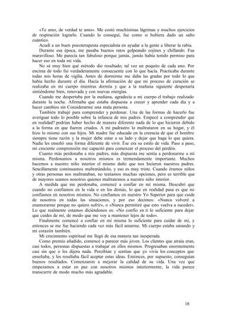 «Te amo, de verdad te amo». Me costó muchísimas lágrimas y muchos ejercicios
de respiración lograrlo. Cuando lo conseguí, fue como si hubiera dado un salto
cuántico.
Acudí a un buen psicoterapeuta especialista en ayudar a la gente a liberar la rabia.
Durante esa época, me pasaba buenos ratos golpeando cojines y chillando. Fue
maravilloso. Me parecía tan fabuloso porque jamás, jamás había tenido permiso para
hacer eso en toda mi vida.
No sé muy bien qué método dio resultado; tal vez un poquito de cada uno. Por
encima de todo fui verdaderamente consecuente con lo que hacía. Practicaba durante
todas mis horas de vigilia. Antes de dormirme me daba las gradas por todo lo que
había hecho durante el día. Hacía la afirmación de que mi proceso de curación se
realizaba en mi cuerpo mientras dormía y que a la mañana siguiente despenaría
sintiéndome bien, renovada y con nuevas energías.
Cuando me despertaba por la mañana, agradecía a mi cuerpo el trabajo realizado
durante la noche. Afirmaba que estaba dispuesta a crecer y aprender cada día y a
hacer cambios sin Considerarme una mala persona.
También trabajé para comprender y perdonar. Una de las formas de hacerlo fue
averiguar todo lo posible sobre la infancia de mis padres. Empecé a comprender que
en realidad? podrían haber hecho de manera diferente nada de lo que hicieron debido
a la forma en que fueron criados. A mi padrastro lo maltrataron en su hogar, y él
hizo lo mismo con sus hijos. Mi madre fue educada en la creencia de que el hombre
siempre tiene razón y la mujer debe estar a su lado y dejar que haga lo que quiera.
Nadie les enseñó una forma diferente de vivir. Ése era su estilo de vida. Paso a paso,
mi creciente comprensión me capacitó para comenzar el proceso del perdón.
Cuanto más perdonaba a mis padres, más dispuesta me sentía a perdonarme a mí
misma. Perdonamos a nosotros mismos es tremendamente importante. Muchos
hacemos a nuestro niño interior el mismo daño que nos hicieron nuestros padres.
Sencillamente continuamos maltratándolo, y eso es muy triste. Cuando éramos niños
y otras personas nos maltrataban, no teníamos muchas opciones, pero es terrible que
de mayores seamos nosotros quienes maltratemos a nuestro niño interior.
A medida que me perdonaba, comencé a confiar en mí misma. Descubrí que
cuando no confiamos en la vida o en los demás, lo que en realidad pasa es que no
confiamos en nosotros mismos. No confiamos en nuestro Yo Superior para que cuide
de nosotros en todas las situaciones, y por eso decimos: «Nunca volveré a
enamorarme porque no quiero sufrir», o «Nunca permitiré que esto vuelva a suceder».
Lo que realmente estamos diciéndonos es: «No confío en ti lo suficiente para dejar
que cuides de mí, de modo que me voy a mantener lejos de todo».
Finalmente comencé a confiar en mí misma lo suficiente para cuidar de mí, y
entonces se me fue haciendo cada vez más fácil amarme. Mi cuerpo estaba sanando y
mi corazón también.
Mi crecimiento espiritual me llegó de esa manera tan inesperada.
Como premio añadido, comencé a parecer más joven. Los clientes que atraía eran,
casi todos, personas dispuestas a trabajar en ellos mismos. Progresaban enormemente
casi sin que o les dijera nada. Percibían y sentían que yo vivía los conceptos que
enseñaba, y les resultaba fácil aceptar estas ideas. Entonces, por supuesto, conseguían
buenos resultados. Comenzaron a mejorar la calidad de su vida. Una vez que
empezamos a estar en paz con nosotros mismos interiormente, la vida parece
transcurrir de modo mucho más agradable.
18
 