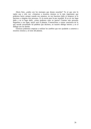 Ahora bien, ¿cuáles son los mensajes que deseas escuchar? Ya sé que esto lo
repito una y otra vez: «Amarnos a nosotros mismos es lo más importante que
podemos hacer, porque cuando nos amamos, no nos hacemos daño ni tampoco se lo
hacemos a ninguna otra persona». Es la receta para la paz mundial. Si yo no me hago
daño y no te hago daño, ¿cómo podemos estar en guerra? Cuantas más personas
lleguemos a ese lugar, mejor será el planeta. Comencemos a tomar conciencia de lo
que sucede escuchando las palabras que decimos, en nuestro diálogo interno y en el
diálogo con los demás.
Entonces podremos empezar a realizar los cambios que nos ayudarán a curarnos a
nosotros mismos y al resto del planeta.
26
 
