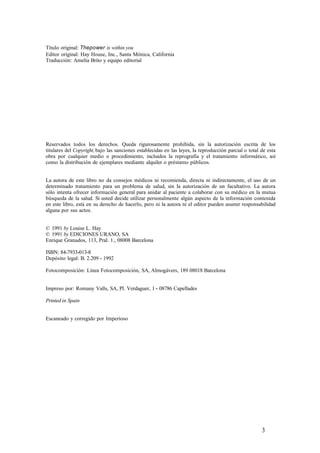 Título original: Thepower is within you
Editor original: Hay House, Inc., Santa Mónica, California
Traducción: Amelia Brito y equipo editorial
Reservados todos los derechos. Queda rigurosamente prohibida, sin la autorización escrita de los
titulares del Copyright, bajo las sanciones establecidas en las leyes, la reproducción parcial o total de esta
obra por cualquier medio o procedimiento, incluidos la reprografía y el tratamiento informático, así
como la distribución de ejemplares mediante alquiler o préstamo públicos.
La autora de este libro no da consejos médicos ni recomienda, directa ni indirectamente, el uso de un
determinado tratamiento para un problema de salud, sin la autorización de un facultativo. La autora
sólo intenta ofrecer información general para anidar al paciente a colaborar con su médico en la mutua
búsqueda de la salud. Si usted decide utilizar personalmente algún aspecto de la información contenida
en este libro, está en su derecho de hacerlo, pero ni la autora ni el editor pueden asumir responsabilidad
alguna por sus actos.
© 1991 by Louise L. Hay
© 1991 by EDICIONES URANO, SA
Enrique Granados, 113, Pral. 1., 08008 Barcelona
ISBN: 84-7933-013-8
Depósito legal: B. 2.209 - 1992
Fotocomposición: Línea Fotocomposición, SA, Almogávers, 189 08018 Barcelona
Impreso por: Romany Valls, SA, Pl. Verdaguer, 1 - 08786 Capellades
Printed in Spain
Escaneado y corregido por Imperioso
3
 