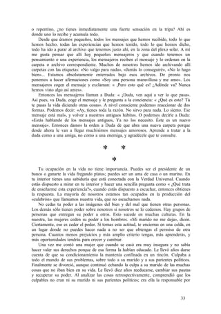 o repentino, ¿no tienes inmediatamente una fuerte sensación en la tripa? Ahí es
donde uno lo recibe y acumula todo.
Desde que éramos pequeños, todos los mensajes que hemos recibido, todo lo que
hemos hecho, todas las experiencias que hemos tenido, todo lo que hemos dicho,
todo ha ido a parar al archivo que tenemos justo ahí, en la zona del plexo solar. A mí
me gusta pensar que allí hay pequeños mensajeros y que cuando tenemos un
pensamiento o una experiencia, los mensajeros reciben el mensaje y lo ordenan en la
carpeta o archivo correspondiente. Muchos de nosotros hemos ido archivando allí
carpetas con las etiquetas: «No valgo para nada», «Jamás lo conseguiré», «No lo hago
bien»... Estamos absolutamente enterrados bajo esos archivos. De pronto nos
ponemos a hacer afirmaciones como «Soy una persona maravillosa y me amo». Los
mensajeros cogen el mensaje y exclaman: « ¡Pero esto qué es! ¿Adónde va? Nunca
hemos visto algo así antes».
Entonces los mensajeros llaman a Duda: « ¡Duda, ven aquí a ver lo que pasa».
Así pues, va Duda, coge el mensaje y le pregunta a la conciencia: « ¿Qué es esto? Tú
te pasas la vida diciendo otras cosas». A nivel consciente podemos reaccionar de dos
formas. Podemos decir: «Ay, tienes toda la razón. No sirvo para nada. Lo siento. Ese
mensaje está mal», y volver a nuestros antiguos hábitos. O podemos decirle a Duda:
«Estás hablando de los mensajes antiguos, Ya no los necesito. Éste es un nuevo
mensaje». Entonces damos la orden a Duda de que abra una nueva carpeta porque
desde ahora le van a llegar muchísimos mensajes amorosos. Aprende a tratar a la
duda como a una amiga, no como a una enemiga, y agradécele que te consulte.
* *
*
Tu ocupación en la vida no tiene importancia. Puedes ser el presidente de un
banco o ganarte la vida fregando platos; puedes ser un ama de casa o un marino. En
tu interior tienes una sabiduría que está conectada con la Verdad Universal. Cuando
estás dispuesto a mirar en tu interior y hacer una sencilla pregunta como « ¿Qué trata
de enseñarme esta experiencia?», cuando estás dispuesto a escuchar, entonces obtienes
la respuesta. La mayoría de nosotros estamos tan ocupados en la producción del
«culebrón» que llamamos nuestra vida, que no escuchamos nada.
No cedas tu poder a las imágenes del bien y del mal que tienen otras personas.
Los demás sólo tienen poder sobre nosotros si nosotros se lo cedemos. Hay grupos de
personas que entregan su poder a otros. Esto sucede en muchas culturas. En la
nuestra, las mujeres ceden su poder a los hombres. «Mi marido no me deja», dicen.
Ciertamente, eso es ceder el poder. Si tomas esta actitud, te encierras en una celda, en
un lugar donde no puedes hacer nada a no ser que obtengas el permiso de otra
persona. Cuantos menos prejuicios y más amplio criterio tengas, más aprenderás, y
más oportunidades tendrás para crecer y cambiar.
Una vez me contó una mujer que cuando se casó era muy insegura y no sabía
hacer valer sus derechos porque de esa forma la habían educado. Le llevó años darse
cuenta de que su condicionamiento la mantenía confinada en un rincón. Culpaba a
todo el mundo de sus problemas, sobre todo a su marido y a sus parientes políticos.
Finalmente se divorció, aunque continuó echando la culpa a su marido de las muchas
cosas que no iban bien en su vida. Le llevó diez años reeducarse, cambiar sus pautas
y recuperar su poder. Al analizar las cosas retrospectivamente, comprendió que los
culpables no eran ni su marido ni sus parientes políticos; era ella la responsable por
33
 