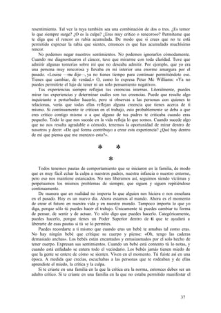 resentimiento. Tal vez la tuya también sea una combinación de dos o tres. ¿Es temor
lo que siempre surge? ¿O es la culpa? ¿Eres muy crítico o rencoroso? Permíteme que
te diga que el rencor es rabia acumulada. De modo que si crees que no te está
permitido expresar la rabia que sientes, entonces es que has acumulado muchísimo
rencor.
No podemos negar nuestros sentimientos. No podemos ignorarlos cómodamente.
Cuando me diagnosticaron el cáncer, tuve que mirarme con toda claridad. Tuve que
admitir algunas tonterías sobre mí que no deseaba admitir. Por ejemplo, que yo era
una persona muy rencorosa y llevaba en mi interior una enorme amargura por el
pasado. «Louise —me dije—, ya no tienes tiempo para continuar permitiéndote eso.
Tienes que cambiar, de verdad.» O, como lo expresa Peter Mc Williams: «Ya no
puedes permitirte el lujo de tener ni un solo pensamiento negativo».
Tus experiencias siempre reflejan tus creencias internas. Literalmente, puedes
mirar tus experiencias y determinar cuáles son tus creencias. Puede que resulte algo
inquietante o perturbador hacerlo, pero si observas a las personas con quienes te
relacionas, verás que todas ellas reflejan alguna creencia que tienes acerca de ti
mismo. Si continuamente te critican en el trabajo, esto probablemente se deba a que
eres crítico contigo mismo o a que alguno de tus padres te criticaba cuando eras
pequeño. Todo lo que nos sucede en la vida refleja lo que somos. Cuando sucede algo
que no nos resulta agradable o cómodo, tenemos la oportunidad de mirar dentro de
nosotros y decir: «De qué forma contribuyo a crear esta experiencia? ¿Qué hay dentro
de mí que piensa que me merezco esto?».
* *
*
Todos tenemos pautas de comportamiento que se iniciaron en la familia, de modo
que es muy fácil echar la culpa a nuestros padres, nuestra infancia o nuestro entorno,
pero eso nos mantiene estancados. No nos liberamos así, seguimos siendo víctimas y
perpetuamos los mismos problemas de siempre, que siguen y siguen repitiéndose
continuamente.
De manera que en realidad no importa lo que alguien nos hiciera o nos enseñara
en el pasado. Hoy es un nuevo día. Ahora estamos al mando. Ahora es el momento
de crear el futuro en nuestra vida y en nuestro mundo. Tampoco importa lo que yo
diga, porque sólo tú puedes hacer el trabajo. Únicamente tú puedes cambiar tu forma
de pensar, de sentir y de actuar. Yo sólo digo que puedes hacerlo. Categóricamente,
puedes hacerlo, porque tienes un Poder Superior dentro de ti que te ayudará a
liberarte de esas pautas si tú se lo permites.
Puedes recordarte a ti mismo que cuando eras un bebé te amabas tal como eras.
No hay ningún bebé que critique su cuerpo y piense: «Oh, tengo las caderas
demasiado anchas». Los bebés están encantados y entusiasmados por el solo hecho de
tener cuerpo. Expresan sus sentimientos. Cuando un bebé está contento tú lo notas, y
cuando está enfadado se entera todo el vecindario. Los bebés jamás tienen miedo de
que la gente se entere de cómo se sienten. Viven en el momento. Tú fuiste así en una
época. A medida que crecías, escuchabas a las personas que te rodeaban y de ellas
aprendiste el miedo, la crítica y la culpa.
Si te criaste en una familia en la que la crítica era la norma, entonces debes ser un
adulto crítico. Si te criaste en una familia en la que no estaba permitido manifestar el
37
 