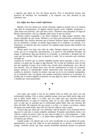 a suponer que ahora no eres tan buena persona. Pero sí descubrirás formas más
positivas de satisfacer tus necesidades y de expresar con más plenitud lo que
realmente eres.
La culpa nos hace sentir inferiores
Muchas veces los demás nos envían mensajes negativos porque ésa es la manera
más fácil de manipulamos. Si alguien intenta hacerte sentir culpable, pregúntate: «
¿Qué desea esta persona? ¿Por qué hace esto?». Plantéate estas preguntas en lugar de
decirte interiormente: «Sí, soy culpable, debo hacer lo que me dicen».
Muchos padres manipulan a sus hijos mediante la culpa porque también ellos
fueron educados de este modo. Mienten a sus hijos para producirles sentimientos de
inferioridad. Hay muchas personas que al hacerse mayores siguen siendo manipuladas
por sus familiares y amigos, en primer lugar porque no se respetan a sí mismas; si se
respetasen, no dejarían que esto ocurriera. En segundo lugar, porque ellas también son
manipuladoras.
Mucha gente vive bajo una nube de culpa. Siempre piensan que hacen mal las
cosas, que no se comportan correctamente, y se pasan la vida pidiendo disculpas. Se
niegan a perdonarse algo que hicieron en el pasado, se reprenden y denigran por las
cosas que les suceden. Deja que se disuelva la nube. No es necesario que continúes
viviendo así.
Aquellos de vosotros que se sienten culpables pueden ahora aprender a decir «no» y
enseñar a la gente que la culpa es algo absurdo. No se trata de enfadarse, pero no hay
por qué seguirles el juego. Si te resulta muy extraño decir simplemente «no», dijo de
esta manera: «No, no puedo hacer eso». No des explicaciones ni trates de excusarte,
porque entonces el manipulador tendrá municiones para convencerte y hacer que
cambies tu decisión. Cuando los demás vean que ya no les da resultado manipularte,
no lo intentarán más. Los demás sólo pueden controlarte mientras tú lo permitas. Es
posible que te sientas culpable la primera vez que digas no; pero te resultará más fácil
a medida que vayas practicando.
* *
*
Una mujer que asistió a una de mis charlas tenía un bebé que nació con una
enfermedad cardiaca. Ella se sentía culpable porque creía que había hecho algo mal,
que le había hecho daño a su bebé, que era culpa suya que estuviera enfermo.
Lamentablemente, la culpa no soluciona nada. En su caso, nadie había hecho nada
mal. Le dije que yo pensaba que la enfermedad podía haber sido una elección del
alma del bebé. Mi respuesta fue que amara a su hijo y se amara a sí misma y dejara
de pensar que había hecho algo mal. Ese tipo de culpa no sana a nadie.
Si haces algo que sabes que vas a lamentar, deja de hacerlo. Si en el pasado hiciste
algo por lo cual aún te sientes culpable, perdónate. Si puedes enmendarlo, hazlo y no
vuelvas a repetir la acción. Cada vez que surja la culpa en tu vida pregúntate: « ¿Qué
sigo creyendo de mí mismo?», « ¿A quién deseo agradar?». Fíjate en las creencias de
tu infancia que afloran.
Cuando acude a mí alguien que se ha visto involucrado en un accidente de coche,
generalmente veo que hay culpa en lo más profundo de su interior, y necesidad de
castigo. También puede que haya mucha hostilidad reprimida porque esa persona
40
 