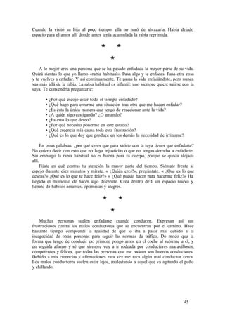 Cuando la visitó su hija al poco tiempo, ella no paró de abrazarla. Había dejado
espacio para el amor allí donde antes tenía acumulada la rabia reprimida.
* *
*
A lo mejor eres una persona que se ha pasado enfadada la mayor parte de su vida.
Quizá sientas lo que yo llamo «rabia habitual». Pasa algo y te enfadas. Pasa otra cosa
y te vuelves a enfadar. Y así continuamente. Te pasas la vida enfadándote, pero nunca
vas más allá de la rabia. La rabia habitual es infantil: uno siempre quiere salirse con la
suya. Te convendría preguntarte:
• ¿Por qué escojo estar todo el tiempo enfadado?
• ¿Qué hago para crearme una situación tras otra que me hacen enfadar?
• ¿Es ésta la única manera que tengo de reaccionar ante la vida?
• ¿A quién sigo castigando? ¿O amando?
• ¿Es esto lo que deseo?
• ¿Por qué necesito ponerme en este estado?
• ¿Qué creencia mía causa toda esta frustración?
• ¿Qué es lo que doy que produce en los demás la necesidad de irritarme?
En otras palabras, ¿por qué crees que para salirte con la tuya tienes que enfadarte?
No quiero decir con esto que no haya injusticias o que no tengas derecho a enfadarte.
Sin embargo la rabia habitual no es buena para tu cuerpo, porque se queda alojada
allí.
Fíjate en qué centras tu atención la mayor parte del tiempo. Siéntate frente al
espejo durante diez minutos y mírate. « ¿Quién eres?», pregúntate. « ¿Qué es lo que
deseas?» ¿Qué es lo que te hace feliz?» « ¿Qué puedo hacer para hacerme feliz?» Ha
llegado el momento de hacer algo diferente. Crea dentro de ti un espacio nuevo y
llénalo de hábitos amables, optimistas y alegres.
* *
*
Muchas personas suelen enfadarse cuando conducen. Expresan así sus
frustraciones contra los malos conductores que se encuentran por el camino. Hace
bastante tiempo comprendí la realidad de que lo iba a pasar mal debido a la
incapacidad de otras personas para seguir las normas de tráfico. De modo que la
forma que tengo de conducir es: primero pongo amor en el coche al subirme a él, y
en seguida afirmo y sé que siempre voy a ir rodeada por conductores maravillosos,
competentes y felices, que todas las personas que me rodean son buenos conductores.
Debido a mis creencias y afirmaciones rara vez me toca algún mal conductor cerca.
Los malos conductores suelen estar lejos, molestando a aquel que va agitando el puño
y chillando.
45
 