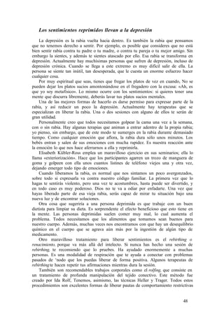 Los sentimientos reprimidos llevan a la depresión
La depresión es la rabia vuelta hacia dentro. Es también la rabia que pensamos
que no tenemos derecho a sentir. Por ejemplo, es posible que consideres que no está
bien sentir rabia contra tu padre o tu madre, o contra tu pareja o tu mejor amigo. Sin
embargo la sientes, y además te sientes atascado por ello. Esa rabia se transforma en
depresión. Actualmente hay muchísimas personas que sufren de depresión, incluso de
depresión crónica. Cuando se llega a este extremo es muy difícil salir de ella. La
persona se siente tan inútil, tan desesperada, que le cuesta un enorme esfuerzo hacer
cualquier cosa.
Por muy espiritual que seas, tienes que fregar los platos de vez en cuando, No se
pueden dejar los platos sucios amontonándose en el fregadero con la excusa: «Ah, es
que yo soy metafísico». Lo mismo ocurre con los sentimientos: si quieres tener una
mente que discurra libremente, deberás lavar tus platos sucios mentales.
Una de las mejores formas de hacerlo es darse permiso para expresar parte de la
rabia, y así reducir un poco la depresión. Actualmente hay terapeutas que se
especializan en liberar la rabia. Una o dos sesiones con alguno de ellos te serán de
gran utilidad.
Personalmente creo que todos necesitamos golpear la cama una vez a la semana,
con o sin rabia. Hay algunas terapias que animan a entrar adentro de la propia rabia;
yo pienso, sin embargo, que de este modo te sumerges en la rabia durante demasiado
tiempo. Como cualquier emoción que aflora, la rabia dura sólo unos minutos. Los
bebés entran y salen de sus emociones con mucha rapidez. Es nuestra reacción ante
la emoción lo que nos hace aferrarnos a ella y reprimirla.
Elisabeth Kübler-Ross emplea un maravilloso ejercicio en sus seminarios; ella lo
llama «exteriorización». Hace que los participantes agarren un trozo de manguera de
goma y golpeen con ella unos cuantos listines de teléfono viejos una y otra vez,
dejando emerger todo tipo de emociones.
Cuando liberamos la rabia, es normal que nos sintamos un poco avergonzados,
sobre todo si expresarla va contra nuestro código familiar. La primera vez que lo
hagas te sentirás violento, pero una vez te acostumbres, hasta puede ser divertido, y
en todo caso es muy poderoso. Dios no te va a odiar por enfadarte. Una vez que
hayas liberado parte de esa vieja rabia, serás capaz de mirar tu situación bajo una
nueva luz y de encontrar soluciones.
Otra cosa que sugeriría a una persona deprimida es que trabaje con un buen
dietista para limpiar su dieta. Es sorprendente el efecto beneficioso que esto tiene en
la mente. Las personas deprimidas suelen comer muy mal, lo cual aumenta el
problema. Todos necesitamos que los alimentos que tomamos sean buenos para
nuestro cuerpo. Además, muchas veces nos encontramos con que hay un desequilibrio
químico en el cuerpo que se agrava aún más por la ingestión de algún tipo de
medicamento.
Otro maravilloso tratamiento para liberar sentimientos es el rebirthing o
renacimiento, porque va más allá del intelecto. Si nunca has hecho una sesión de
rebirthing, te recomiendo que lo pruebes. Ha ayudado enormemente a muchas
personas. Es una modalidad de respiración que te ayuda a conectar con problemas
pasados de ‘nodo que los puedas liberar de forma positiva. Algunos terapeutas de
rebirthingte hacen repetir tus afirmaciones mientras dura la sesión.
También son recomendables trabajos corporales como el rolfing, que consiste en
un tratamiento de profunda manipulación del tejido conectivo. Este método fue
creado por Ida Rolf, Tenemos, asimismo, las técnicas Heller y Trager. Todos estos
procedimientos son excelentes formas de liberar pautas de comportamiento restrictivas
48
 