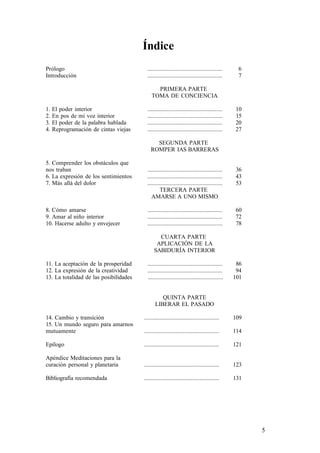 Índice
Prólogo
Introducción
..................................................
..................................................
6
7
PRIMERA PARTE
TOMA DE CONCIENCIA
1. El poder interior
2. En pos de mi voz interior
3. El poder de la palabra hablada
4. Reprogramación de cintas viejas
..................................................
..................................................
..................................................
..................................................
10
15
20
27
SEGUNDA PARTE
ROMPER IAS BARRERAS
5. Comprender los obstáculos que
nos traban
6. La expresión de los sentimientos
7. Más allá del dolor
..................................................
..................................................
..................................................
36
43
53
TERCERA PARTE
AMARSE A UNO MISMO
8. Cómo amarse
9. Amar al niño interior
10. Hacerse adulto y envejecer
..................................................
..................................................
..................................................
60
72
78
CUARTA PARTE
APLICACIÓN DE LA
SABIDURÍA INTERIOR
11. La aceptación de la prosperidad
12. La expresión de la creatividad
13. La totalidad de las posibilidades
..................................................
..................................................
..................................................
86
94
101
QUINTA PARTE
LIBERAR EL PASADO
14. Cambio y transición
15. Un mundo seguro para amarnos
mutuamente
Epílogo
Apéndice Meditaciones para la
curación personal y planetaria
Bibliografía recomendada
..................................................
..................................................
..................................................
..................................................
..................................................
109
114
121
123
131
5
 