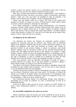 sentimos a gusto con nosotros mismos, ¿no es sorprendente cómo todo va mal en
nuestra vida? Una cosa tras otra. Parece la historia de nunca acabar.
Bien, pues, lo mismo pasa cuando nos amamos verdaderamente. Todo comienza a
ir por la senda del triunfo, «las luces se nos ponen verdes» y encontramos «sitios para
aparcar». Todas esas cosas que hacen tan agradable la vida, las pequeñas y las
grandes. Nos levantamos por la mañana y el día se despliega bellamente.
Ámate para que puedas cuidar de ti mismo. Haz todo lo que puedas para
fortalecer tu corazón, tu cuerpo y tu mente. Vuélvete hacia tu Poder interior. Busca
una buena conexión espiritual y esfuérzate por mantenerla.
Si te sientes amenazado o asustado, respira conscientemente. Con frecuencia
retenemos el aliento cuando estamos asustados. Respira hondo unas cuantas veces. La
respiración abre el espacio interior que es tu poder, fortalece la columna vertebral,
abre la caja torácica y deja al corazón más espacio para dilatarse. Al respirar empieza
a echar abajo barreras y a abrirte. Di: «Soy uno con el Poder que me ha creado. Estoy
seguro y a salvo. Todo está bien en mi mundo».
La limpieza de las adicciones
Las adicciones son formas que tenemos de enmascarar nuestros temores:
suprimen las emociones para que no sintamos. Hay muchos tipos de adicciones
además de las químicas. También están las que yo llamo «adicciones a pautas», a esos
hábitos que adoptamos para evitar estar presentes en nuestra vida. Cuando no
queremos afrontar lo que tenemos delante, o cuando no deseamos estar donde
estamos, echamos mano de una pauta o hábito que nos mantiene desconectados de
nuestra vida. Para algunas personas puede ser una adicción a la comida o a algún
producto químico. Puede que haya una disposición genética al alcoholismo, pero la
opción de seguir enfermo es siempre individual. Muchas veces, cuando hablamos de
que algo es hereditario, se trata en realidad de la aceptación por parte del niño
pequeño de la forma de afrontar el temor que empleaban su padre o su madre.
Para otras personas, están las adicciones emocionales. Se puede ser adicto a
encontrar defectos en la gente. Pase lo que pase, siempre se encuentra a alguien a
quien echarle la culpa: «La culpa es suya, ellos me hicieron esto».
Hay adictos a las facturas. Muchas personas son adictas a endeudarse; hacen todo
lo posible por estar siempre llenas de deudas. Y por lo visto, esto no tiene nada que
ver con la cantidad de dinero de que dispongan.
También hay personas adictas al rechazo. Dondequiera que vayan atraen a gente
que las rechaza. Encuentran rechazo por todas partes. Sin embargo, el rechazo del
exterior es un reflejo de su propio rechazo. Si estas personas no se rechazaran, nadie
las rechazaría, y aunque lo hicieran, ciertamente a ellas no les importaría. Si éste es tu
caso, pregúntate: « ¿Qué es lo que no acepto de mí?».
Hay muchísimas personas adictas a la enfermedad. Siempre están enfermas o
preocupadas por el temor de enfermar. Es como si pertenecieran al Club de la
Enfermedad del Mes.
Si has de ser adicto a algo, ¿por qué no lo eres a amarte a ti mismo? Podrías ser
adicto a hacer afirmaciones positivas o a llevar a cabo cosas que te apoyen y te
alienten.
La necesidad compulsiva de comer en exceso
Recibo muchísimas cartas de personas que tienen problema de exceso de peso.
Siguen una dieta para adelgazar durante dos o tres semanas y la dejan. Entonces se
50
 