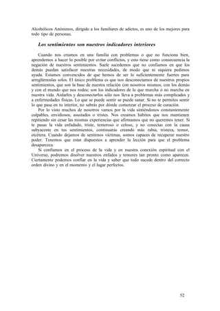 Alcohólicos Anónimos, dirigido a los familiares de adictos, es uno de los mejores para
todo tipo de personas.
Los sentimientos son nuestros indicadores interiores
Cuando nos criamos en una familia con problemas o que no funciona bien,
aprendemos a hacer lo posible por evitar conflictos, y esto tiene como consecuencia la
negación de nuestros sentimientos. Suele sucedemos que no confiamos en que los
demás puedan satisfacer nuestras necesidades, de modo que ni siquiera pedimos
ayuda. Estamos convencidos de que hemos de ser lo suficientemente fuertes para
arreglárnoslas solos. El único problema es que nos desconectamos de nuestros propios
sentimientos, que son la base de nuestra relación con nosotros mismos, con los demás
y con el mundo que nos rodea; son los indicadores de lo que marcha o no marcha en
nuestra vida. Aislarlos y desconectarlos sólo nos lleva a problemas más complicados y
a enfermedades físicas. Lo que se puede sentir se puede sanar. Si no te permites sentir
lo que pasa en tu interior, no sabrás por dónde comenzar el proceso de curación.
Por lo visto muchos de nosotros vamos por la vida sintiéndonos constantemente
culpables, envidiosos, asustados o tristes. Nos creamos hábitos que nos mantienen
repitiendo sin cesar las mismas experiencias que afirmamos que no queremos tener. Si
te pasas la vida enfadado, triste, temeroso o celoso, y no conectas con la causa
subyacente en tus sentimientos, continuarás creando más rabia, tristeza, temor,
etcétera. Cuando dejamos de sentirnos víctimas, somos capaces de recuperar nuestro
poder. Tenemos que estar dispuestos a aprender la lección para que el problema
desaparezca.
Si confiamos en el proceso de la vida y en nuestra conexión espiritual con el
Universo, podremos disolver nuestros enfados y temores tan pronto como aparecen.
Ciertamente podemos confiar en la vida y saber que todo sucede dentro del correcto
orden divino y en el momento y el lugar perfectos.
52
 
