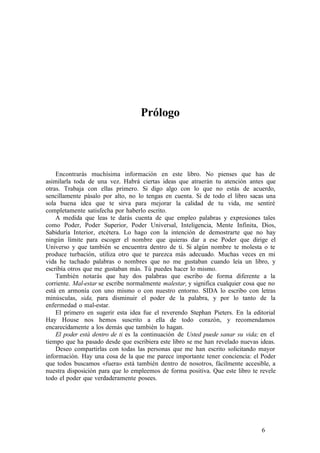 Prólogo
Encontrarás muchísima información en este libro. No pienses que has de
asimilarla toda de una vez. Habrá ciertas ideas que atraerán tu atención antes que
otras. Trabaja con ellas primero. Si digo algo con lo que no estás de acuerdo,
sencillamente pásalo por alto, no lo tengas en cuenta. Si de todo el libro sacas una
sola buena idea que te sirva para mejorar la calidad de tu vida, me sentiré
completamente satisfecha por haberlo escrito.
A medida que leas te darás cuenta de que empleo palabras y expresiones tales
como Poder, Poder Superior, Poder Universal, Inteligencia, Mente Infinita, Dios,
Sabiduría Interior, etcétera. Lo hago con la intención de demostrarte que no hay
ningún límite para escoger el nombre que quieras dar a ese Poder que dirige el
Universo y que también se encuentra dentro de ti. Si algún nombre te molesta o te
produce turbación, utiliza otro que te parezca más adecuado. Muchas veces en mi
vida he tachado palabras o nombres que no me gustaban cuando leía un libro, y
escribía otros que me gustaban más. Tú puedes hacer lo mismo.
También notarás que hay dos palabras que escribo de forma diferente a la
corriente. Mal-estar se escribe normalmente malestar, y significa cualquier cosa que no
está en armonía con uno mismo o con nuestro entorno. SIDA lo escribo con letras
minúsculas, sida, para disminuir el poder de la palabra, y por lo tanto de la
enfermedad o mal-estar.
El primero en sugerir esta idea fue el reverendo Stephan Pieters. En la editorial
Hay House nos hemos suscrito a ella de todo corazón, y recomendamos
encarecidamente a los demás que también lo hagan.
El poder está dentro de ti es la continuación de Usted puede sanar su vida; en el
tiempo que ha pasado desde que escribiera este libro se me han revelado nuevas ideas.
Deseo compartirlas con todas las personas que me han escrito solicitando mayor
información. Hay una cosa de la que me parece importante tener conciencia: el Poder
que todos buscamos «fuera» está también dentro de nosotros, fácilmente accesible, a
nuestra disposición para que lo empleemos de forma positiva. Que este libro te revele
todo el poder que verdaderamente posees.
6
 
