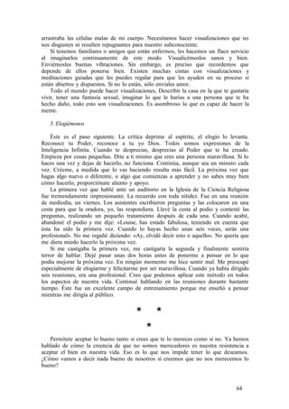 arrastraba las células malas de mi cuerpo. Necesitamos hacer visualizaciones que no
nos disgusten ni resulten repugnantes para nuestro subconsciente.
Si tenemos familiares o amigos que están enfermos, les hacemos un flaco servicio
al imaginarlos continuamente de este modo. Visualicémoslos sanos y bien.
Enviémosles buenas vibraciones. Sin embargo, es preciso que recordemos que
depende de ellos ponerse bien. Existen muchas cintas con visualizaciones y
meditaciones guiadas que les puedes regalar para que les ayuden en su proceso si
están abiertos y dispuestos. Si no lo están, sólo envíales amor.
Todo el mundo puede hacer visualizaciones, Describir la casa en la que te gustaría
vivir, tener una fantasía sexual, imaginar lo que le harías a una persona que te ha
hecho daño, todo esto son visualizaciones. Es asombroso lo que es capaz de hacer la
mente.
5. Elogiémonos
Éste es el paso siguiente. La crítica deprime al espíritu; el elogio lo levanta.
Reconoce tu Poder, reconoce a tu yo Dios. Todos somos expresiones de la
Inteligencia Infinita. Cuando te desprecias, desprecias al Poder que te ha creado.
Empieza por cosas pequeñas. Dite a ti mismo que eres una persona maravillosa. Si lo
haces una vez y dejas de hacerlo, no funciona. Continúa, aunque sea un minuto cada
vez. Créeme, a medida que lo vas haciendo resulta más fácil. La próxima vez que
hagas algo nuevo o diferente, o algo que comienzas a aprender y no sabes muy bien
cómo hacerlo, proporciónate aliento y apoyo.
La primera vez que hablé ante un auditorio en la Iglesia de la Ciencia Religiosa
fue tremendamente impresionante. La recuerdo con toda nitidez. Fue en una reunión
de mediodía, un viernes. Los asistentes escribieron preguntas y las colocaron en una
cesta para que la oradora, yo, las respondiera. Llevé la cesta al podio y contesté las
preguntas, realizando un pequeño tratamiento después de cada una. Cuando acabé,
abandoné el podio y me dije: «Louise, has estado fabulosa, teniendo en cuenta que
ésta ha sido la primera vez. Cuando lo hayas hecho unas seis veces, serás una
profesional». No me regañé diciendo: «Ay, olvidé decir esto o aquello». No quería que
me diera miedo hacerlo la próxima vez.
Si me castigaba la primera vez, me castigaría la segunda y finalmente sentiría
terror de hablar. Dejé pasar unas dos horas antes de ponerme a pensar en lo que
podía mejorar la próxima vez. En ningún momento me hice sentir mal. Me preocupé
especialmente de elogiarme y felicitarme por ser maravillosa. Cuando ya había dirigido
seis reuniones, era una profesional. Creo que podemos aplicar este método en todos
los aspectos de nuestra vida. Continué hablando en las reuniones durante bastante
tiempo. Éste fue un excelente campo de entrenamiento porque me enseñó a pensar
mientras me dirigía al público.
* *
*
Permítete aceptar lo bueno tanto si crees que te lo mereces como si no. Ya hemos
hablado de cómo la creencia de que no somos merecedores es nuestra resistencia a
aceptar el bien en nuestra vida. Eso es lo que nos impide tener lo que deseamos.
¿Cómo vamos a decir nada bueno de nosotros si creemos que no nos merecemos lo
bueno?
64
 