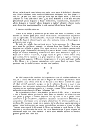 Piensa en las leyes de merecimiento que regían en tu hogar de la infancia. ¿Pensabas
que valías lo suficiente, o que eras lo suficientemente inteligente, listo, alto, guapo o lo
que sea? ¿Y para qué vives? Sabes que estás aquí por alguna razón, y ésta no es
comprar un coche cada tantos años. ¿Qué estás dispuesto a hacer para realizarte
plenamente? ¿Estás dispuesto a hacer afirmaciones, visualizaciones, tratamientos?
¿Estás dispuesto a perdonar? ¿Estás dispuesto a meditar? ¿Cuánto esfuerzo mental
estás dispuesto a hacer para cambiar tu vida y convertirla en la que deseas?
6. Amarnos significa apoyarnos
Acude a tus amigos y permíteles que te echen una mano. En realidad, es una
muestra de fortaleza pedir ayuda cuando se la necesita. Son demasiadas las personas
que han aprendido a ser autosuficientes. No pueden pedir ayuda porque su ego se lo
prohíbe. En lugar de intentar hacerlo todo solo y enfadarte porque no lo consigues, la
próxima vez pide ayuda.
En todas las ciudades hay grupos de apoyo. Existen programas de 12 Pasos casi
para todos los problemas. Además, en algunas áreas hay Círculos Curativos y
organizaciones afiliadas a iglesias. Si no logras encontrar lo que deseas, puedes iniciar
tu propio grupo. No es tan difícil como podría parecer. Reúne a dos o tres amigos que
tengan los mismos problemas y establece unas pocas líneas directrices a seguir. Si lo
haces con el amor de tu corazón, el grupo crecerá. La gente se sentirá atraída como
por un imán. No te preocupes si el grupo empieza a crecer y el lugar de reunión se
hace demasiado pequeño. El Universo siempre provee. Si no sabes qué hacer, escribe
a Hay House y te enviaremos orientaciones sobre cómo dirigir un grupo. Todos
podemos estar de verdad presentes los unos para los Otros.
* *
*
En 1985 comencé «las reuniones de los miércoles» con seis hombres enfermos de
sida, en la sala de estar de mi casa de Los Ángeles. No sabíamos qué íbamos a hacer
con respecto a esta intensa crisis. Yo les dije que no nos íbamos a sentar allí a jugar
al «Qué terrible!, ¿verdad?», porque eso ya lo sabíamos. Íbamos a hacer lo que
pudiéramos para apoyarnos mutuamente, abordando el problema de forma positiva.
Actualmente nos seguimos reuniendo, y ya tenemos cerca de 200 personas que acuden
cada miércoles por la noche al West Hollywood Park.
Es un grupo extraordinario para personas que tienen el sida, y se da la bienvenida
a todo el mundo. Vienen personas de todas partes del mundo a ver cómo funciona
este grupo, y porque se sienten apoyadas. No soy sólo yo, es el grupo. Todos
contribuyen a que sea efectivo. Meditamos y hacemos visualizaciones. Difundimos y
compartimos información sobre las terapias alternativas y los últimos adelantos de la
medicina. Hay mesas de energía en un extremo de la sala, donde algunas personas se
echan y otras les transmiten su energía imponiéndoles las manos u orando por ellas.
Tenemos terapeutas de la Ciencia de la Mente con quienes se puede hablar. Al final
cantamos y nos abrazamos los unos a los otros. Deseamos que la gente salga de allí
sintiéndose mejor que como entraron. A veces estas personas reciben un estímulo
positivo que les dura varios días.
65
 