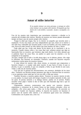 9
Amar al niño interior
Si no puedes intimar con otras personas, es porque no sabes
cómo intimar con tu propio niño interior. El pequeño que hay
dentro de ti está dolido y asustado. Ayuda y acompaña a tu
niño.
Uno de los asuntos más importantes que necesitamos comenzar a abordar es la
curación del olvidado niño interior. Muchos de nosotros nos hemos pasado demasiado
tiempo sin hacer caso de nuestro propio niño interior.
Tengas la edad que tengas, hay en tu interior un pequeño que necesita amor y
aceptación. Si eres una mujer, por muy independiente que seas, tienes en tu interior a
una niña muy vulnerable que necesita ayuda; si eres un hombre, por muy maduro que
seas, llevas de todas formas un niño dentro que tiene hambre de calor y afecto.
Cada edad que has vivido está dentro de ti, dentro de tu conciencia y de tu
memoria. Cuando éramos niños y las cosas iban mal, solíamos pensar que algo no
funcionaba bien en nosotros, que teníamos algo malo dentro. Los niños piensan que
si pudieran hacer las cosas bien, sus padres (o quien sea) les amarían y no les
castigarían ni les pegarían.
Así pues, siempre que el niño o la niña desea algo y no lo obtiene, piensa: «No valgo
lo suficiente. Soy anormal, un retrasado». Entonces, cuando nos hacemos mayores
rechazamos ciertas partes de nosotros mismos.
A estas alturas de nuestra vida, ahora mismo, es necesario que empecemos a
hacernos íntegros y a aceptar cada parte nuestra: la que hacía el tonto, la que se
divertía, la que se asustaba, la que era estúpida y boba, la que llevaba la cara sucia.
Todas y cada una de nuestras partes.
Creo que por lo general nos desconectamos, nos cerramos, alrededor de los cinco
años. Tomamos esa decisión porque pensamos que algo no funciona bien en nosotros
y ya no queremos tener nada que ver con ese niño o niña que somos.
También llevamos a nuestros padres dentro. Tenemos en nuestro interior al niño
y a sus padres. La mayor parte del tiempo el padre (o la madre) reprende al niño, casi
sin parar. Si prestas atención a tu diálogo interno, podrás oír el sermón. Podrás
escuchar cómo papá o mamá le dice al niño que está haciendo algo mal o que no
sirve para nada.
Lógicamente, entonces comenzamos una guerra con nosotros mismos;
empezamos a criticarnos de la misma forma en que éramos criticados: «Eres un
estúpido», «No sirves para nada», « Otra vez la has fastidiado». Se convierte en
costumbre. Cuando nos hacemos adultos, la mayoría de nosotros no hacemos el
menor caso de nuestro niño interior, o lo criticamos igual como nos criticaban.
Continuamos con la pauta una y otra vez.
72
 