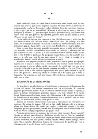 * *
*
John Bradshaw, autor de varios libros maravillosos sobre cómo sanar al niño
interior, dijo una vez que cuando llegarnos a adultos llevamos dentro 25.000 horas de
cintas grabadas con la voz de nuestros padres. ¿Cuántas horas de esas cintas crees que
te dicen que eres un ser maravilloso? ¿Cuántas te dicen que te aman y que eres
inteligente y brillante? ¿O que eres capaz de ser lo que desees ser y que cuando seas
mayor serás una gran persona? En realidad, ¿cuántas horas de esas cintas te dicen
«No, no, no» en todas sus formas?
No es nada extraño que nos pasemos la vida diciéndonos «no» y «debería». Lo
que hacemos no es otra cosa que imitar a esas viejas cintas. Sin embargo, son sólo
cintas, no la realidad de nuestro ser. No son la verdad de nuestra existencia. Son sólo
grabaciones que uno lleva dentro, y se pueden muy bien borrar o volver a grabar.
Cada vez que digas que estás asustado, comprende que es tu niño interior el que
está asustado. El adulto en realidad no tiene miedo; sin embargo, el adulto no está ahí
para confortar al niño. El adulto y el niño necesitan entablar amistad, hablar el uno
con el otro de todo lo que haces. Sé que puede parecer tonto, pero da resultado. Haz
saber a tu niño que pase lo que pase nunca le vas a volver la espalda ni a
abandonarle. Siempre estarás allí para acompañarle y amarle.
Si cuando eras pequeño tuviste una mala experiencia con un perro, por ejemplo,
digamos que te asustó o incluso que te mordió, tu niño interior tendrá miedo de los
perros, aunque tú seas un adulto grande y corpulento. Es posible que veas a un perro
pequeño en la calle y que tu niño interior reaccione aterrado: « ¡Un perro! Me va a
hacer daño». Ésta es una fantástica oportunidad para que tu padre interior le diga al
niño: «No pasa nada. Ahora soy adulto. Yo cuidaré de ti. No dejaré que el perro te
haga daño. Ya no tienes por qué tener miedo». De esta forma comenzarás a hacer de
padre con tu niño.
La curación de las viejas heridas
He descubierto que el trabajo con el niño interior es sumamente útil para curar las
heridas del pasado. No siempre conectamos con los sentimientos del asustado
pequeño que llevamos dentro. Si en tu infancia sentiste mucho miedo y angustia, y
ahora te castigas mentalmente, continúas tratando a tu niño interior de la misma
forma. Sin embargo, él no tiene ningún otro Sitio adonde ir. Es necesario que superes
las limitaciones de tus padres. Necesitas comunicarte con el pequeño, que se siente
perdido. Tu niño interior necesita saber que tú lo amas.
Tómate un momento ahora mismo y dije que te interesas por él: «Te quiero. Me
importas. De verdad te quiero». Tal vez le has estado diciendo esto a la persona
adulta que llevas dentro. De modo que empieza a decírselo también a tu niño.
Imagínate que le coges la mano y ambos vais a todas partes juntos durante unos días.
Verás las felices y alegres experiencias que podéis tener.
Necesitas comunicarte con esa parte de ti mismo. ¿Qué mensajes deseas escuchar?
Siéntate en silencio, cierra los ojos y habla con tu niño interior. Si te has pasado 62
años sin hablar con él, es posible que tengas que insistir unas cuantas veces para que
el niño realmente crea que quieres hablarle. Insiste: «Deseo hablar contigo. Deseo
verte. Deseo amarte». Finalmente lograrás la comunicación. Es posible que veas al
niño dentro de ti, que lo sientas, que lo escuches.
73
 