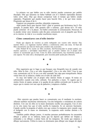 La primera vez que hables con tu niño interior puedes comenzar por pedirle
disculpas. Dile que lamentas no haber hablado con él o haberle reprendido durante
todos estos años. Dije que deseas compensar todo el tiempo que habéis estado
separados. Pregúntale qué puedes hacer para hacerle feliz, y de qué tiene miedo.
Pregúntale qué desea él de ti.
Empieza con preguntas sencillas; obtendrás respuestas.
«Qué puedo hacer para hacerte feliz? ¿Qué te gustaría que hiciéramos hoy?» Por
ejemplo, le puedes decir: «Me gustaría salir a caminar, ¿qué deseas tú?». El niño
puede contestar: «Ir a la playa». Así habrá comenzado la comunicación. Persevera. Si
te puedes tomar unos instantes cada día para comunicarte con el pequeño que llevas
en tu interior, la vida te va a resultar muchísimo mejor.
Cómo comunicarse con el niño interior
Puede que algunos de vosotros ya estéis trabajando con vuestro niño interior. Hay
muchos libros y se organizan muchos talleres y conferencias sobre este tema. Al final del
libro encontraréis una lista de títulos para estudios más avanzados.
John Pollard III ha escrito un libro excelente, Self-Parenting [Ser tu propio padre], con
muchos ejercicios y actividades maravillosos que se pueden realizar con el propio niño
interior; te recomiendo que lo leas. Como he dicho anteriormente, hay muchísima ayuda en
este aspecto. No estás solo y desamparado, pero necesitas pedir ayuda para obtenerla.
* *
*
Otra sugerencia que te hago es que busques una fotografía tuya de cuando eras
niño. Mira la foto. ¿Ves a un niño desgraciado? ¿Ves a un niño feliz? Veas lo que
veas, comunícate con él. Si ves a un niño asustado, haz algo para tranquilizarlo. Busca
varias fotos de tu infancia y habla con el niño de cada foto.
Es muy útil hablar con el propio niño interior frente al espejo. Si tenías un
sobrenombre cuando eras niño, utilízalo. Ten pañuelos a mano. Te sugiero que te
sientes frente al espejo, porque si te quedas de pie saldrás corriendo por la puerta. Es
mejor que te sientes con una caja de pañuelos y empieces a hablar.
* *
*
Otro ejercicio que puedes hacer es comunicarte con él mediante la escritura.
Aflorará también muchísima información, Usa dos bolígrafos o rotuladores de colores
distintos. Con uno de ellos en la mano dominante escribe una pregunta. Con el otro
en tu otra mano haz que el niño escriba la respuesta. Es un ejercicio fascinante.
Cuando escribe la pregunta el adulto cree que conoce la respuesta, pero cuando coge
el bolígrafo con la mano no dominante, la respuesta suele resultar distinta a la
esperada.
También podéis dibujar juntos. A muchas personas probablemente les encantaba
dibujar y pintar en su infancia, hasta que les dijeron que debían ser limpias y
ordenadas y no dibujar o pintar fuera de los márgenes. De modo que empieza a
dibujar nuevamente. Utiliza tu mano no dominante para dibujar una imagen de algún
74
 