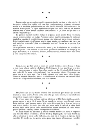 * *
*
Las creencias que aprendiste cuando eras pequeño aún las tiene tu niño interior. Si
tus padres tenían ideas rígidas y tú eres duro contigo mismo y propenso a construir
muros a tu alrededor, probablemente tu niño interior continúa conformándose a las
normas de tus padres. Si sigues reprendiéndote por cada error, debe de ser bastante
terrible para tu niño interior despertar cada mañana. « ¿A causa de qué me va a
chillar y regañar hoy?»
Lo que nos hicieron nuestros padres en el pasado es un asunto de su conciencia.
Ahora somos nosotros los padres. Nosotros usamos nuestra conciencia. Si continúas
negándote a cuidar de tu niño interior, es que estás estancado en un rencor justiciero.
Esto invariablemente significa que aún te queda alguien por perdonar. Así pues, ¿de
qué no te has perdonado? ¿Qué necesitas dejar marchar? Bueno, sea lo que sea, deja
que se vaya.
Si no prestamos atención a nuestro niño ahora, y no lo elogiamos, no es culpa de
nuestros padres. Ellos hicieron lo que creían que era lo correcto en ese tiempo y ese
lugar. Pero ahora, en el momento presente, sabemos lo que podemos hacer para nutrir
y criar a nuestro niño interior.
* *
*
Las personas que han tenido o tienen un animal doméstico saben lo que es llegar
a casa y que salga a recibirte a la Puerta. No le importa la ropa que lleves, ni si eres
viejo y tienes arrugas, ni cuánto dinero has ganado ese día. Al animal sólo le importa
que estás allí. Su amor es incondicional. Haz eso contigo mismo. Emociónate por
estar vivo y por estar aquí. Eres la única persona con quien vas a vivir siempre.
Mientras no estés dispuesto a amar a tu niño interior, a los demás les resultará difícil
amarte a ti. Acéptate sin condiciones y de todo corazón.
* *
*
Me parece que es muy bueno inventar una meditación para hacer que el niño
interior se sienta a salvo. Como yo fui una niña que sufrió incesto, he inventado una
maravillosa imagen para mi pequeña.
En primer lugar, tiene un hada madrina idéntica a la Billie Burke de El mago de Oz,
porque eso es lo que a ella le gusta. Sé que cuando yo no estoy con ella, está con su
hada madrina y está siempre segura. Vive en un ático muy alto y tiene un portero y
dos perros grandes, de modo que sabe que jamás nadie le volverá a hacer daño.
Cuando logro hacer que se sienta absolutamente segura, entonces yo, como adulta,
puedo ayudarle a liberar y olvidar las experiencias dolorosas.
No hace mucho me descentré y estuve llorando durante dos horas. Comprendí
que mi niña interior se sentía de pronto dolida y desprotegida. Tuve que decirle que
ella no era mala ni había hecho nada mal, sino que era su reacción a algo que había
sucedido. De modo que tan pronto como pude hice algunas afirmaciones y medité,
76
 