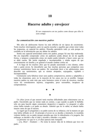 10
Hacerse adulto y envejecer
Sé tan comprensivo con tus padres como deseas que ellos lo
sean contigo.
La comunicación con nuestros padres
Mis años de adolescente fueron los más difíciles de mi época de crecimiento.
Tenía muchos interrogantes, pero no quería escuchar a aquellos que creían tener todas
las respuestas, en especial los adultos. Deseaba aprenderlo todo yo sola porque no
confiaba en la información que me daban los adultos.
Sentía una especial animosidad contra mis padres, porque fui una hija maltratada.
Me era imposible comprender cómo mi padrastro podía abusar de mí de aquella
forma, y tampoco comprendía cómo mi madre podía tolerarlo y hacer como que no
se daba cuenta. Me sentía engañada e incomprendida, y estaba segura de que
concretamente mi familia y en general el mundo estaban contra mí.
A lo largo de los muchos años que he pasado asesorando a mis clientes, sobre
todo a gente joven, he descubierto que hay muchas personas que comparten esos
mismos sentimientos hacia sus padres. He escuchado decir a los adolescentes, para
describir sus sentimientos, que se sienten atrapados, sojuzgados, vigilados e
incomprendidos.
Ciertamente sería fabuloso tener unos padres comprensivos, atentos y adaptables a
todas las situaciones, pero en la mayoría de los casos eso no es posible. Aunque
nuestros padres no sean más que seres humanos como el resto de nosotros, muchas
veces los consideramos injustos, exagerados, poco razonables, incapaces de
comprendernos.
* *
*
Un chico joven al que asesoré tenía muchas dificultades para relacionarse con su
padre. Encontraba que no tenían nada en común, y que cuando su padre le hablaba
sólo era para hacerle algún comentario despectivo o negativo. Le pregunté si sabía
cómo había tratado a su padre su abuelo. Admitió que no lo sabía; su abuelo había
muerto antes de que él naciera.
Le sugerí que le preguntara a su padre acerca de su infancia y de la manera en que
ésta había influido en él. Al principio el joven no se decidía a intentarlo; le resultaba
violento hablar con su padre porque pensaba que éste lo ridiculizaría o lo juzgaría. Sin
embargo, se decidió a dar el salto y accedió a abordar a su padre.
La próxima vez que lo vi, el chico parecía más tranquilo.
—¡Uy, Dios! —Exclamó——.No tenía la menor idea de la infancia que tuvo mi
padre.
78
 
