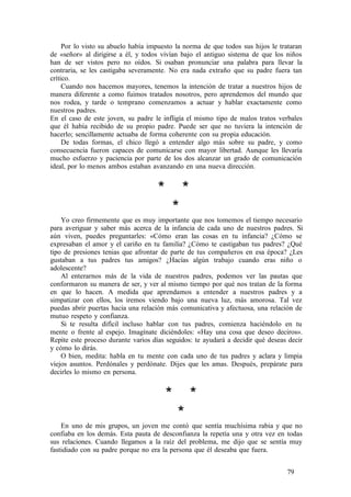 Por lo visto su abuelo había impuesto la norma de que todos sus hijos le trataran
de «señor» al dirigirse a él, y todos vivían bajo el antiguo sistema de que los niños
han de ser vistos pero no oídos. Si osaban pronunciar una palabra para llevar la
contraria, se les castigaba severamente. No era nada extraño que su padre fuera tan
crítico.
Cuando nos hacemos mayores, tenemos la intención de tratar a nuestros hijos de
manera diferente a como fuimos tratados nosotros, pero aprendemos del mundo que
nos rodea, y tarde o temprano comenzamos a actuar y hablar exactamente como
nuestros padres.
En el caso de este joven, su padre le infligía el mismo tipo de malos tratos verbales
que él había recibido de su propio padre. Puede ser que no tuviera la intención de
hacerlo; sencillamente actuaba de forma coherente con su propia educación.
De todas formas, el chico llegó a entender algo más sobre su padre, y como
consecuencia fueron capaces de comunicarse con mayor libertad. Aunque les llevaría
mucho esfuerzo y paciencia por parte de los dos alcanzar un grado de comunicación
ideal, por lo menos ambos estaban avanzando en una nueva dirección.
* *
*
Yo creo firmemente que es muy importante que nos tomemos el tiempo necesario
para averiguar y saber más acerca de la infancia de cada uno de nuestros padres. Si
aún viven, puedes preguntarles: «Cómo eran las cosas en tu infancia? ¿Cómo se
expresaban el amor y el cariño en tu familia? ¿Cómo te castigaban tus padres? ¿Qué
tipo de presiones tenias que afrontar de parte de tus compañeros en esa época? ¿Les
gustaban a tus padres tus amigos? ¿Hacías algún trabajo cuando eras niño o
adolescente?
Al enterarnos más de la vida de nuestros padres, podemos ver las pautas que
conformaron su manera de ser, y ver al mismo tiempo por qué nos tratan de la forma
en que lo hacen. A medida que aprendamos a entender a nuestros padres y a
simpatizar con ellos, los iremos viendo bajo una nueva luz, más amorosa. Tal vez
puedas abrir puertas hacia una relación más comunicativa y afectuosa, una relación de
mutuo respeto y confianza.
Si te resulta difícil incluso hablar con tus padres, comienza haciéndolo en tu
mente o frente al espejo. Imagínate diciéndoles: «Hay una cosa que deseo deciros».
Repite este proceso durante varios días seguidos: te ayudará a decidir qué deseas decir
y cómo lo dirás.
O bien, medita: habla en tu mente con cada uno de tus padres y aclara y limpia
viejos asuntos. Perdónales y perdónate. Dijes que les amas. Después, prepárate para
decirles lo mismo en persona.
* *
*
En uno de mis grupos, un joven me contó que sentía muchísima rabia y que no
confiaba en los demás. Esta pauta de desconfianza la repetía una y otra vez en todas
sus relaciones. Cuando llegamos a la raíz del problema, me dijo que se sentía muy
fastidiado con su padre porque no era la persona que él deseaba que fuera.
79
 