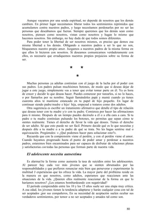Aunque vayamos por una senda espiritual, no depende de nosotros que los demás
cambien. En primer lugar necesitamos liberar todos los sentimientos reprimidos que
acumulamos contra nuestros padres, y luego necesitamos perdonarles por no ser las
personas que deseábamos que fueran. Siempre queremos que los demás sean como
nosotros, piensen como nosotros, vistan como nosotros y hagan lo mismo que
hacemos nosotros. Sin embargo, no hay duda de que todos somos diferentes.
Para poder tener la libertad de ser nosotros mismos, es preciso que demos esa
misma libertad a los demás. Obligando a nuestros padres a ser lo que no son,
bloqueamos nuestro propio amor. Juzgamos a nuestros padres de la misma forma en
que ellos lo hicieron con nosotros. Si deseamos comunicarnos verdaderamente con
ellos, es necesario que erradiquemos nuestros propios prejuicios sobre su forma de
ser.
* *
*
Muchas personas ya adultas continúan con el juego de la lucha por el poder con
sus padres. Los padres pulsan muchísimos botones, de modo que si deseas dejar de
jugar a este juego, simplemente vas a tener que evitar tomar parte en él. Ya es hora
de crecer y decidir lo que deseas hacer. Puedes comenzar por tutearlos, si no lo haces,
o por llamarlos por su nombre. Seguir llamándoles papá y mamá cuando ya tienes
cuarenta años te mantiene estancado en tu papel de hijo pequeño. En lugar de
continuar siendo padre/madre e hijo/ hija, empezad a trataros como dos adultos.
Otra sugerencia es escribir un tratamiento afirmativo que detalle el tipo de relación
que deseas tener con tu madre y/o con tu padre. Comienza por hacer las afirmaciones
para ti mismo. Después de un tiempo puedes decírselo a él o a ella cara a cara. Si tu
padre o tu madre continúan pulsando los botones, no permitas que sepan cómo te
sientes realmente. Tienes el derecho de llevar la vida que desees. Tienes el derecho
de ser adulto. Sé que esto puede no ser fácil. Primero decide qué es lo que necesitas y
después dile a tu madre o a tu padre de qué se trata. No les hagas sentirse mal o
equivocación. Pregúntales: « ¿Qué podemos hacer para solucionar esto?».
Recuerda que con la comprensión viene el perdón, y con el perdón viene el amor.
Cuando hayamos progresado hasta el punto de poder amar y perdonar a nuestros
padres, estaremos bien encaminados para ser capaces de disfrutar de relaciones plenas
y satisfactorias con todas las personas que forman parte de nuestra vida.
El adolescente necesita autoestima
Es alarmai1te la forma como aumenta la tasa de suicidios entre los adolescentes.
Al parecer hay cada vez más jóvenes que se sienten abrumados por las
responsabilidades y que prefieren renunciar más bien que perseverar y experimentar la
multitud J experiencias que les ofrece la vida. La mayor parte del problema reside en
la manera en que nosotros, como adultos, esperamos que reaccionen ante las
situaciones de la vida. ¿Quieren ellos realmente reaccionar de la forma en que lo
haríamos nosotros? ¿Les estamos bombardeando con negatividad?
El período comprendido entre los 10 y los 15 años suele ser una etapa muy crítica.
A esa edad, los jóvenes tienen la tendencia adaptarse y harán cualquier cosa con tal de
ser aceptados ¡por sus compañeros, En su necesidad de aceptación suelen ocultar sus
verdaderos sentimientos, por temor a no ser aceptados y amados tal como son.
80
 