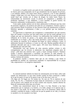 La tensión y el agobio social y por parte de mis compañeros que yo sufrí de joven
no fueron gran cosa comparados con lo que actualmente han de soportar los jóvenes,
y sin embargo, debido a los malos tratos físicos y psíquicos, a los 15 años abandoné
colegio y hogar para vivir sola. Piensa en lo terrible que ha de ser para el adolescente
actual tener que vérselas con el abuso de drogas, los malos tratos físicos, las
enfermedades de transmisión sexual, la presión de compañeros y pandillas, los
problemas familiares; a esto añadamos, a nivel mundial, la guerra nuclear, los
trastornos ambientales, la delincuencia y muchísimo más.
Como padre, puedes analizar con tus hijos adolescentes la diferencia que hay entre
las presiones negativas y las positivas por parte de sus compañeros. Estamos sujetos a
estas presiones desde el momento en que nacemos hasta que abandonamos el planeta.
Debemos aprender a enfrentarnos a ellas y a no permitir que nos dominen y
controlen.
De igual forma es importante que averigüemos y comprendamos por qué nuestros
hijos son tímidos o traviesos, por qué están tristes, por qué les cuesta aprender en el
colegio, por qué son destructivos, etcétera. Los adolescentes han recibido una fuerte
influencia de la forma de pensar y las pautas para demostrar los sentimientos
establecidos en su hogar, y día a día toman decisiones y hacen opciones basadas en
ese sistema de creencias. Si el ambiente del hogar no ofrece confianza y amor, el
adolescente buscará la confianza y el amor en otro sitio. Muchas pandillas ofrecen el
ambiente adecuado para que se sienta seguro. Allí crean lazos familiares, por muy
perjudiciales que sean para ellos.
Sinceramente creo que muchas de estas penurias podrían evitarse si sólo
consiguiéramos que los jóvenes se plantearan una importante pregunta antes de
actuar: «¿Me hará esto sentirme más a gusto y mejor conmigo mismo?». Podemos
ayudar a nuestros adolescentes a considerar sus opciones en cada situación. La
elección y la responsabilidad les devuelven el poder. Los capacitan para hacer algo sin
sentirse víctimas del sistema.
Si podemos enseñar a nuestros hijos que no son víctimas y que tienen la
posibilidad de cambiar sus experiencias aceptando la responsabilidad de su propia
vida, empezaremos a ver progresos importantes.
* *
*
Es esencial mantener abiertas las líneas de comunicación con los hijos, sobre todo
cuando son adolescentes. Lo que suele suceder cuando los hijos comienzan a hablar
de lo que les gusta y lo que no les gusta es que se les dice una y otra vez:
«No digas eso. No hagas eso. No sientas eso. No seas así. No te expreses de este
modo. No, No, No...». Finalmente los hijos dejan de comunicarse y a veces se van de
casa Si quieres verte rodeado por tus hijos cuando sean mayores, mantén abiertas las
líneas de comunicación ahora que son jóvenes.
Celebra esas características únicas de tu hijo o tu hija. Permite a tus hijos
adolescentes que se expresan a su manera, a su estilo, aunque a ti te parezca que es
una manía o una moda. No les hagas sentirse mal ni los desanimes. Quién sabe la
cantidad y cantidad de modas y manías por las que he pasado en mi vida, y lo mismo
te sucederá a ti y les sucederá a tus hijos.
81
 